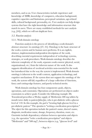 members, and so on. User characteristics include experience and
knowledge of EHR, knowledge of computers, education background,
cognitive capacities and limitations, perceptual variations, age-related
skills, cultural background, personality, etc. User analysis can help design
systems that have the right knowledge and information structure that
match its users. There are many established methods for user analysis
(e.g., [44]), which we will not duplicate here.
3.2. Function analysis
3.2.1. Work domain ontology
Function analysis is the process of identifying a work domain's
abstract structure: its ontology [27, 31]. Ontology is the basic structure of
the work a system and its human users performs. It is an explicit,
abstract, implementation-independent description of the work,
describing essential requirements independent of technology systems,
strategies, or work procedures. Work domain ontology describes the
inherent complexity of the work, separates work context (physical, social,
organizational, etc.) from the inherent nature of the work. It also
supports identiﬁcation of overhead activities non-essential for the work
but introduced due to the way the system is implemented. Work domain
ontology is inherent to the work's context, application technology, and
cognitive mechanisms. If the system does not support the ontology of the
work, the system will fail, regardless of a large collection of functions,
fancy and cutting-edge features, and purely technical merits.
Work domain ontology has four components: goals, objects,
operations, and constraints. Operations are performed on objects under
constraints to achieve goals. Consider the following example: Dr.
Townshend prescribes a 90-day supply of Metformin 500 mg tablets by
mouth twice daily to patient John Joe, who is pre-diabetic with a glucose
level of 110. In this example, the goal is "treating high glucose level in a
pre-diabetic patient." The operation is "writing a medication prescription."
The objects for this operation include the patient's name, doctor's name,
diagnosis, medication name, dosage, frequency, duration, route, etc.
Constraints include dependency relations between operation and objects
(e.g., the operation "write a medication prescription" and objects
"Metformin" and "500 mg"), between objects (e.g., "glucose level" and
~ Page ! ~36
 
