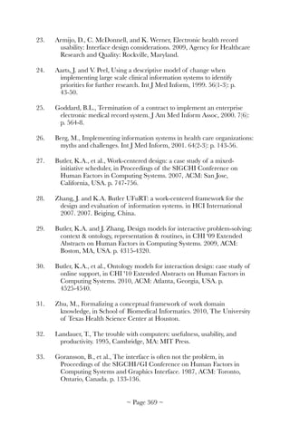 23.	 Armijo, D., C. McDonnell, and K. Werner, Electronic health record
usability: Interface design considerations. 2009, Agency for Healthcare
Research and Quality: Rockville, Maryland.
24.	 Aarts, J. and V. Peel, Using a descriptive model of change when
implementing large scale clinical information systems to identify
priorities for further research. Int J Med Inform, 1999. 56(1-3): p.
43-50.
25.	 Goddard, B.L., Termination of a contract to implement an enterprise
electronic medical record system. J Am Med Inform Assoc, 2000. 7(6):
p. 564-8.
26.	 Berg, M., Implementing information systems in health care organizations:
myths and challenges. Int J Med Inform, 2001. 64(2-3): p. 143-56.
27.	 Butler, K.A., et al., Work-centered design: a case study of a mixed-
initiative scheduler, in Proceedings of the SIGCHI Conference on
Human Factors in Computing Systems. 2007, ACM: San Jose,
California, USA. p. 747-756.
28.	 Zhang, J. and K.A. Butler UFuRT: a work-centered framework for the
design and evaluation of information systems. in HCI International
2007. 2007. Beiging, China.
29.	 Butler, K.A. and J. Zhang, Design models for interactive problem-solving:
context  ontology, representation  routines, in CHI '09 Extended
Abstracts on Human Factors in Computing Systems. 2009, ACM:
Boston, MA, USA. p. 4315-4320.
30.	 Butler, K.A., et al., Ontology models for interaction design: case study of
online support, in CHI '10 Extended Abstracts on Human Factors in
Computing Systems. 2010, ACM: Atlanta, Georgia, USA. p.
4525-4540.
31.	 Zhu, M., Formalizing a conceptual framework of work domain
knowledge, in School of Biomedical Informatics. 2010, The University
of Texas Health Science Center at Houston.
32.	 Landauer, T., The trouble with computers: usefulness, usability, and
productivity. 1995, Cambridge, MA: MIT Press.
33.	 Goransson, B., et al., The interface is often not the problem, in
Proceedings of the SIGCHI/GI Conference on Human Factors in
Computing Systems and Graphics Interface. 1987, ACM: Toronto,
Ontario, Canada. p. 133-136.
~ Page ! ~369
 