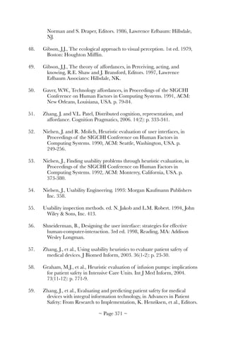Norman and S. Draper, Editors. 1986, Lawrence Erlbaum: Hillsdale,
NJ.
48.	 Gibson, J.J., The ecological approach to visual perception. 1st ed. 1979,
Boston: Houghton Mifﬂin.
49.	 Gibson, J.J., The theory of affordances, in Perceiving, acting, and
knowing, R.E. Shaw and J. Bransford, Editors. 1997, Lawrence
Erlbaum Associates: Hillsdale, NK.
50.	 Gaver, W.W., Technology affordances, in Proceedings of the SIGCHI
Conference on Human Factors in Computing Systems. 1991, ACM:
New Orleans, Louisiana, USA. p. 79-84.
51.	 Zhang, J. and V.L. Patel, Distributed cognition, representation, and
affordance. Cognition Pragmatics, 2006. 14(2): p. 333-341.
52.	 Nielsen, J. and R. Molich, Heuristic evaluation of user interfaces, in
Proceedings of the SIGCHI Conference on Human Factors in
Computing Systems. 1990, ACM: Seattle, Washington, USA. p.
249-256.
53.	 Nielsen, J., Finding usability problems through heuristic evaluation, in
Proceedings of the SIGCHI Conference on Human Factors in
Computing Systems. 1992, ACM: Monterey, California, USA. p.
373-380.
54.	 Nielsen, J., Usability Engineering. 1993: Morgan Kaufmann Publishers
Inc. 358.
55.	 Usability inspection methods. ed. N. Jakob and L.M. Robert. 1994, John
Wiley  Sons, Inc. 413.
56.	 Shneiderman, B., Designing the user interface: strategies for effective
human-computer-interaction. 3rd ed. 1998, Reading, MA: Addison
Wesley Longman.
57.	 Zhang, J., et al., Using usability heuristics to evaluate patient safety of
medical devices. J Biomed Inform, 2003. 36(1-2): p. 23-30.
58.	 Graham, M.J., et al., Heuristic evaluation of infusion pumps: implications
for patient safety in Intensive Care Units. Int J Med Inform, 2004.
73(11-12): p. 771-9.
59.	 Zhang, J., et al., Evaluating and predicting patient safety for medical
devices with integral information technology, in Advances in Patient
Safety: From Research to Implementation, K. Henriksen, et al., Editors.
~ Page ! ~371
 