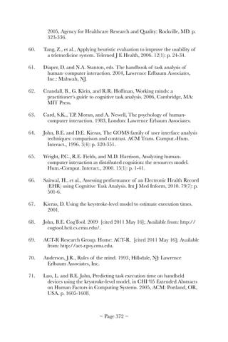 2005, Agency for Healthcare Research and Quality: Rockville, MD. p.
323-336.
60.	 Tang, Z., et al., Applying heuristic evaluation to improve the usability of
a telemedicine system. Telemed J E Health, 2006. 12(1): p. 24-34.
61.	 Diaper, D. and N.A. Stanton, eds. The handbook of task analysis of
human–computer interaction. 2004, Lawrence Erlbaum Associates,
Inc.: Mahwah, NJ.
62.	 Crandall, B., G. Klein, and R.R. Hoffman, Working minds: a
practitioner’s guide to cognitive task analysis. 2006, Cambridge, MA:
MIT Press.
63.	 Card, S.K., T.P. Moran, and A. Newell, The psychology of human-
computer interaction. 1983, London: Lawrence Erbaum Associates.
64.	 John, B.E. and D.E. Kieras, The GOMS family of user interface analysis
techniques: comparison and contrast. ACM Trans. Comput.-Hum.
Interact., 1996. 3(4): p. 320-351.
65.	 Wright, P.C., R.E. Fields, and M.D. Harrison, Analyzing human-
computer interaction as distributed cognition: the resources model.
Hum.-Comput. Interact., 2000. 15(1): p. 1-41.
66.	 Saitwal, H., et al., Assessing performance of an Electronic Health Record
(EHR) using Cognitive Task Analysis. Int J Med Inform, 2010. 79(7): p.
501-6.
67.	 Kieras, D. Using the keystroke-level model to estimate execution times.
2001.
68.	 John, B.E. CogTool. 2009 [cited 2011 May 16]; Available from: http://
cogtool.hcii.cs.cmu.edu/.
69.	 ACT-R Research Group. Home: ACT-R. [cited 2011 May 16]; Available
from: http://act-r.psy.cmu.edu.
70.	 Anderson, J.R., Rules of the mind. 1993, Hillsdale, NJ: Lawrence
Erlbaum Associates, Inc.
71.	 Luo, L. and B.E. John, Predicting task execution time on handheld
devices using the keystroke-level model, in CHI '05 Extended Abstracts
on Human Factors in Computing Systems. 2005, ACM: Portland, OR,
USA. p. 1605-1608.
~ Page ! ~372
 