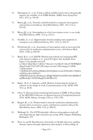 72.	 Harrington, C., et al., Using a uniﬁed usability framework to dramatically
improve the usability of an EMR Module. AMIA Annu Symp Proc,
2011. 2011: p. 549-58.
73.	 Brixey, J.J., et al., Towards a hybrid method to categorize interruptions
and activities in healthcare. Int J Med Inform, 2007. 76(11-12): p.
812-20.
74.	 Brixey, J.J., et al., Interruptions in a level one trauma center: a case study.
Int J Med Inform, 2008. 77(4): p. 235-41.
75.	 Franklin, A., et al., Opportunistic decision making and complexity in
emergency care. J Biomed Inform, 2011. 44(3): p. 469-76.
76.	 Westbrook, J.I., et al., Association of interruptions with an increased risk
and severity of medication administration errors. Arch Intern Med,
2010. 170(8): p. 683-90.
77.	 Butler, K.A., et al. MATH: Method and toolsuite for integrating HIT
with clinical workﬂow. n. d. [cited 2014 June 30]; Available from:
https://www.google.com/url?
sa=trct=jq=esrc=sfrm=1source=webcd=1ved=0CB0QFjA
Aurl=https%3A%2F%2Fcatalyst.uw.edu%2Fworkspace%2Fﬁle
%2Fdownload
%2F8849c201a4042ae800dbc6501b49d8ebc5cebe3995be89c7766f6cb
4a8303aecei=XtWxU-
GZK8WiqAa63oLwDwusg=AFQjCNEhI195vGf3ZU924eeB6DEyY
sgNRwsig2=LTk818SpqJ70n3fZAH-x2A.
78.	 Butler , K.A., C. Esposito, and R. Hebron, Connecting the design of
software to the design of work. Communications of the ACM, 1999.
42(1): p. 38-46.
79.	 Chen, Y., Documenting transitional information in EMR, in Proceedings
of the SIGCHI Conference on Human Factors in Computing Systems.
2010, ACM: Atlanta, Georgia, USA. p. 1787-1796.
80.	 Koppel, R., et al., Workarounds to barcode medication administration
systems: their occurrences, causes, and threats to patient safety. J Am
Med Inform Assoc, 2008. 15(4): p. 408-23.
81.	 Hollnagel, E., The ETTO principle: efﬁciency-thoroughness trade-off:
why things that go right sometimes go wrong. 2009, Ashgate Publishing:
Burlington, VT.
82.	 Perer, A. and B. Shneiderman. Systematic yet ﬂexible discovery: guiding
domain experts through exploratory data analysis. in Proceedings of
~ Page ! ~373
 