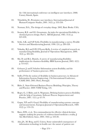 the 13th international conference on intelligent user interfaces. 2008.
Canary Islands, Spain.
83.	 Thimbleby, H., Permissive user interfaces. International Journal of
Human-Computer Studies, 2001. 54(3): p. 333-350.
84.	 Norman, D.A., The design of everyday things. 2002, Basic Books: USA.
85.	 Swaney, R.E. and I.E. Grossmann, An index for operational ﬂexibility in
chemical process design. Part I:. AIChE Journal, 1985. 31(4): p.
621-630.
86.	 Sethi, A.K. and S.P. Sethi, Flexibility in manufacturing: a survey. Flexible
Services and Manufacturing Journal, 1990. 2(4): p. 289-328.
87.	 Vokurka, R.J. and S.W. O’Leary-Kelly, A review of empirical research on
manufacturing ﬂexibility. Journal of Operations Management, 2000.
18(4): p. 485-501.
88.	 Shi, D. and R.L. Daniels, A survey of manufacturing ﬂexibility:
implications for ebusiness ﬂexibility. IBM Systems Journal, 2003. 42(3):
p. 414-427.
89.	 Gebauer, J. and F. Schober Information system ﬂexibility and the
performance of business processes. 2005.
90.	 Soffer, P. On the notion of ﬂexibility in business processes. in Advanced
Information Systems Engineering, 17th International Conference,
CAiSE 2005. 2005. Porto, Portugal.
91.	 Bider, I., State-Oriented Business Process Modeling: Principles, Theory
and Practice. 2009: VDM Verlag. 124.
92.	 Regev, G., I. Bider, and A. Wegmann, Deﬁning business process ﬂexibility
with the help of invariants. Software Process: Improvement and
Practice, 2007. 12(1): p. 67-79.
93.	 Gupta, Y.P. and S. Goyal, Flexibility of manufacturing systems: concepts
and measurements. European Journal of Operational Research, 1989.
43(2): p. 119-135.
94.	 Bates, D.W., et al., Ten commandments for effective clinical decision
support: making the practice of evidence-based medicine a reality. J
Am Med Inform Assoc, 2003. 10(6): p. 523-30.
95.	 Ash, J.S., M. Berg, and E. Coiera, Some unintended consequences of
information technology in health care: the nature of patient care
~ Page ! ~374
 