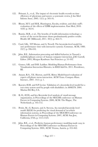 122.	 Poissant, L., et al., The impact of electronic health records on time
efﬁciency of physicians and nurses: a systematic review. J Am Med
Inform Assoc, 2005. 12(5): p. 505-16.
123.	 Bloom, M.V. and M.K. Huntington, Faculty, resident, and clinic staff's
evaluation of the effects of EHR implementation. Fam Med, 2010.
42(8): p. 562-6.
124.	 Buntin, M.B., et al., The beneﬁts of health information technology: a
review of the recent literature shows predominantly positive results.
Health Aff (Millwood), 2011. 30(3): p. 464-71.
125.	 Card, S.K., T.P. Moran, and A. Newell, The keystroke-level model for
user performance time with interactive systems. Commun. ACM, 1980.
23(7): p. 396-410.
126.	 John, B.E., Information processing and skilled behavior, in Toward a
multidisciplinary science of human computer interaction, J.M. Carroll,
Editor. 2003, Morgan Kaufman: San Francisco. p. 55-102.
127.	 Gomez, S.R. and D.H. Laidlaw. Modeling Human Performance from
Visualization Interaction Histories. in IEEE InfoVis. 2011. Providence,
RI.
128.	 Amant, R.S., T.E. Horton, and F.E. Ritter, Model-based evaluation of
expert cell phone menu interaction. ACM Trans. Comput.-Hum.
Interact., 2007. 14(1): p. 1.
129.	 Koester, H.H. and S.P. Levine. Validation of a keystroke-level model for a
text entry system used by people with disabilities. in ASSETS. 2004.
Marina Del Rey, CA.
130.	 B, O., #228, and lter, Keystroke level analysis of email message
organization, in Proceedings of the SIGCHI conference on Human
Factors in Computing Systems. 2000, ACM: The Hague, The
Netherlands. p. 105-112.
131.	 Pettitt, M., G. Burnett, and A. Stevens, An extended keystroke level
model (KLM) for predicting the visual demand of in-vehicle
information systems, in Proceedings of the SIGCHI Conference on
Human Factors in Computing Systems. 2007, ACM: San Jose,
California, USA. p. 1515-1524.
132.	 John, B.E., et al., Predictive human performance modeling made easy, in
Proceedings of the SIGCHI Conference on Human Factors in
Computing Systems. 2004, ACM: Vienna, Austria. p. 455-462.
~ Page ! ~377
 