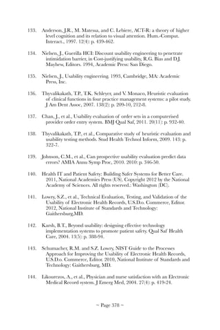 133.	 Anderson, J.R., M. Matessa, and C. Lebiere, ACT-R: a theory of higher
level cognition and its relation to visual attention. Hum.-Comput.
Interact., 1997. 12(4): p. 439-462.
134.	 Nielsen, J., Guerilla HCI: Discount usability engineering to penetrate
intimidation barrier, in Cost-justifying usability, R.G. Bias and D.J.
Mayhew, Editors. 1994, Academic Press: San Diego.
135.	 Nielsen, J., Usability engineering. 1993, Cambridge, MA: Academic
Press, Inc.
136.	 Thyvalikakath, T.P., T.K. Schleyer, and V. Monaco, Heuristic evaluation
of clinical functions in four practice management systems: a pilot study.
J Am Dent Assoc, 2007. 138(2): p. 209-10, 212-8.
137.	 Chan, J., et al., Usability evaluation of order sets in a computerised
provider order entry system. BMJ Qual Saf, 2011. 20(11): p. 932-40.
138.	 Thyvalikakath, T.P., et al., Comparative study of heuristic evaluation and
usability testing methods. Stud Health Technol Inform, 2009. 143: p.
322-7.
139.	 Johnson, C.M., et al., Can prospective usability evaluation predict data
errors? AMIA Annu Symp Proc, 2010. 2010: p. 346-50.
140.	 Health IT and Patient Safety: Building Safer Systems for Better Care.
2011, National Academies Press (US). Copyright 2012 by the National
Academy of Sciences. All rights reserved.: Washington (DC).
141.	 Lowry, S.Z., et al., Technical Evaluation, Testing, and Validation of the
Usability of Electronic Health Records, U.S.D.o. Commerce, Editor.
2012, National Institute of Standards and Technology:
Gaithersburg,MD.
142.	 Karsh, B.T., Beyond usability: designing effective technology
implementation systems to promote patient safety. Qual Saf Health
Care, 2004. 13(5): p. 388-94.
143.	 Schumacher, R.M. and S.Z. Lowry, NIST Guide to the Processes
Approach for Improving the Usability of Electronic Health Records,
U.S.D.o. Commerce, Editor. 2010, National Institute of Standards and
Technology: Gaithersburg, MD.
144.	 Likourezos, A., et al., Physician and nurse satisfaction with an Electronic
Medical Record system. J Emerg Med, 2004. 27(4): p. 419-24.
~ Page ! ~378
 