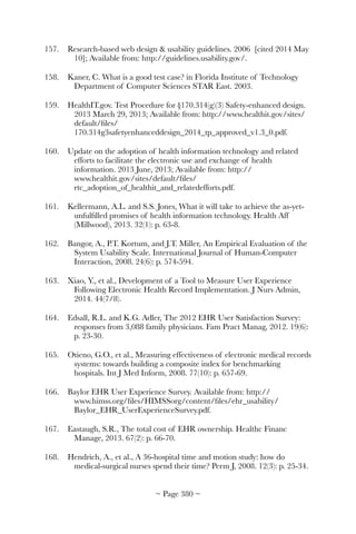 157.	 Research-based web design  usability guidelines. 2006 [cited 2014 May
10]; Available from: http://guidelines.usability.gov/.
158.	 Kaner, C. What is a good test case? in Florida Institute of Technology
Department of Computer Sciences STAR East. 2003.
159.	 HealthIT.gov. Test Procedure for §170.314(g)(3) Safety-enhanced design.
2013 March 29, 2013; Available from: http://www.healthit.gov/sites/
default/ﬁles/
170.314g3safetyenhanceddesign_2014_tp_approved_v1.3_0.pdf.
160.	 Update on the adoption of health information technology and related
efforts to facilitate the electronic use and exchange of health
information. 2013 June, 2013; Available from: http://
www.healthit.gov/sites/default/ﬁles/
rtc_adoption_of_healthit_and_relatedefforts.pdf.
161.	 Kellermann, A.L. and S.S. Jones, What it will take to achieve the as-yet-
unfulﬁlled promises of health information technology. Health Aff
(Millwood), 2013. 32(1): p. 63-8.
162.	 Bangor, A., P.T. Kortum, and J.T. Miller, An Empirical Evaluation of the
System Usability Scale. International Journal of Human-Computer
Interaction, 2008. 24(6): p. 574-594.
163.	 Xiao, Y., et al., Development of a Tool to Measure User Experience
Following Electronic Health Record Implementation. J Nurs Admin,
2014. 44(7/8).
164.	 Edsall, R.L. and K.G. Adler, The 2012 EHR User Satisfaction Survey:
responses from 3,088 family physicians. Fam Pract Manag, 2012. 19(6):
p. 23-30.
165.	 Otieno, G.O., et al., Measuring effectiveness of electronic medical records
systems: towards building a composite index for benchmarking
hospitals. Int J Med Inform, 2008. 77(10): p. 657-69.
166.	 Baylor EHR User Experience Survey. Available from: http://
www.himss.org/ﬁles/HIMSSorg/content/ﬁles/ehr_usability/
Baylor_EHR_UserExperienceSurvey.pdf.
167.	 Eastaugh, S.R., The total cost of EHR ownership. Healthc Financ
Manage, 2013. 67(2): p. 66-70.
168.	 Hendrich, A., et al., A 36-hospital time and motion study: how do
medical-surgical nurses spend their time? Perm J, 2008. 12(3): p. 25-34.
~ Page ! ~380
 