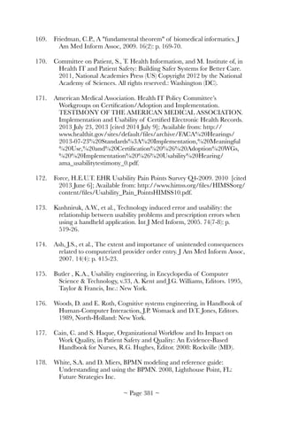 169.	 Friedman, C.P., A fundamental theorem of biomedical informatics. J
Am Med Inform Assoc, 2009. 16(2): p. 169-70.
170.	 Committee on Patient, S., T. Health Information, and M. Institute of, in
Health IT and Patient Safety: Building Safer Systems for Better Care.
2011, National Academies Press (US) Copyright 2012 by the National
Academy of Sciences. All rights reserved.: Washington (DC).
171.	 American Medical Association. Health IT Policy Committee’s
Workgroups on Certiﬁcation/Adoption and Implementation.
TESTIMONY OF THE AMERICAN MEDICAL ASSOCIATION.
Implementation and Usability of Certiﬁed Electronic Health Records.
2013 July 23, 2013 [cited 2014 July 9]; Available from: http://
www.healthit.gov/sites/default/ﬁles/archive/FACA%20Hearings/
2013-07-23%20Standards%3A%20Implementation,%20Meaningful
%20Use,%20and%20Certiﬁcation%20%26%20Adoption%20WGs,
%20%20Implementation%20%26%20Usability%20Hearing/
ama_usabilitytestimony_0.pdf.
172.	 Force, H.E.U.T. EHR Usability Pain Points Survey Q4-2009. 2010 [cited
2013 June 6]; Available from: http://www.himss.org/ﬁles/HIMSSorg/
content/ﬁles/Usability_Pain_PointsHIMSS10.pdf.
173.	 Kushniruk, A.W., et al., Technology induced error and usability: the
relationship between usability problems and prescription errors when
using a handheld application. Int J Med Inform, 2005. 74(7-8): p.
519-26.
174.	 Ash, J.S., et al., The extent and importance of unintended consequences
related to computerized provider order entry. J Am Med Inform Assoc,
2007. 14(4): p. 415-23.
175.	 Butler , K.A., Usability engineering, in Encyclopedia of Computer
Science  Technology, v.33, A. Kent and J.G. Williams, Editors. 1995,
Taylor  Francis, Inc.: New York.
176.	 Woods, D. and E. Roth, Cognitive systems engineering, in Handbook of
Human-Computer Interaction, J.P. Womack and D.T. Jones, Editors.
1989, North-Holland: New York.
177.	 Cain, C. and S. Haque, Organizational Workﬂow and Its Impact on
Work Quality, in Patient Safety and Quality: An Evidence-Based
Handbook for Nurses, R.G. Hughes, Editor. 2008: Rockville (MD).
178.	 White, S.A. and D. Miers, BPMN modeling and reference guide:
Understanding and using the BPMN. 2008, Lighthouse Point, FL:
Future Strategies Inc.
~ Page ! ~381
 