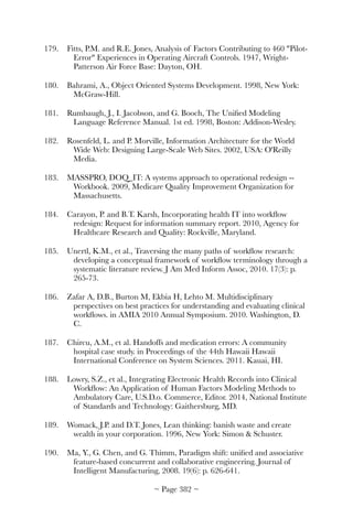 179.	 Fitts, P.M. and R.E. Jones, Analysis of Factors Contributing to 460 Pilot-
Error Experiences in Operating Aircraft Controls. 1947, Wright-
Patterson Air Force Base: Dayton, OH.
180.	 Bahrami, A., Object Oriented Systems Development. 1998, New York:
McGraw-Hill.
181.	 Rumbaugh, J., I. Jacobson, and G. Booch, The Uniﬁed Modeling
Language Reference Manual. 1st ed. 1998, Boston: Addison-Wesley.
182.	 Rosenfeld, L. and P. Morville, Information Architecture for the World
Wide Web: Designing Large-Scale Web Sites. 2002, USA: O'Reilly
Media.
183.	 MASSPRO, DOQ_IT: A systems approach to operational redesign --
Workbook. 2009, Medicare Quality Improvement Organization for
Massachusetts.
184.	 Carayon, P. and B.T. Karsh, Incorporating health IT into workﬂow
redesign: Request for information summary report. 2010, Agency for
Healthcare Research and Quality: Rockville, Maryland.
185.	 Unertl, K.M., et al., Traversing the many paths of workﬂow research:
developing a conceptual framework of workﬂow terminology through a
systematic literature review. J Am Med Inform Assoc, 2010. 17(3): p.
265-73.
186.	 Zafar A, D.B., Burton M, Ekbia H, Lehto M. Multidisciplinary
perspectives on best practices for understanding and evaluating clinical
workﬂows. in AMIA 2010 Annual Symposium. 2010. Washington, D.
C.
187.	 Chircu, A.M., et al. Handoffs and medication errors: A community
hospital case study. in Proceedings of the 44th Hawaii Hawaii
International Conference on System Sciences. 2011. Kauai, HI.
188.	 Lowry, S.Z., et al., Integrating Electronic Health Records into Clinical
Workﬂow: An Application of Human Factors Modeling Methods to
Ambulatory Care, U.S.D.o. Commerce, Editor. 2014, National Institute
of Standards and Technology: Gaithersburg, MD.
189.	 Womack, J.P. and D.T. Jones, Lean thinking: banish waste and create
wealth in your corporation. 1996, New York: Simon  Schuster.
190.	 Ma, Y., G. Chen, and G. Thimm, Paradigm shift: uniﬁed and associative
feature-based concurrent and collaborative engineering. Journal of
Intelligent Manufacturing, 2008. 19(6): p. 626-641.
~ Page ! ~382
 