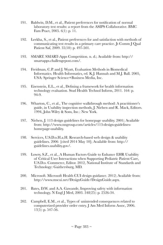 191.	 Baldwin, D.M., et al., Patient preferences for notiﬁcation of normal
laboratory test results: a report from the ASIPS Collaborative. BMC
Fam Pract, 2005. 6(1): p. 11.
192.	 Leekha, S., et al., Patient preferences for and satisfaction with methods of
communicating test results in a primary care practice. Jt Comm J Qual
Patient Saf, 2009. 35(10): p. 497-501.
193.	 SMART. SMART-Apps Competition. n. d.; Available from: http://
smartapps.challengepost.com/.
194.	 Freidman, C.P. and J. Wyatt, Evaluation Methods in Biomedical
Informatics. Health Informatics, ed. K.J. Hannah and M.J. Ball. 2005,
USA: Springer Science+Business Media, Inc.
195.	 Eisenstein, E.L., et al., Deﬁning a framework for health information
technology evaluation. Stud Health Technol Inform, 2011. 164: p.
94-9.
196.	 Wharton, C., et al., The cognitive walkthrough method: A practitioner’s
guide, in Usability inspection methods, J. Nielsen and R. Mack, Editors.
1994, John Wiley  Sons, Inc.: New York.
197.	 Nielsen, J. 113 design guidelines for homepage usability. 2001; Available
from: http://www.nngroup.com/articles/113-design-guidelines-
homepage-usability.
198.	 Services, U.S.D.o.H.a.H. Research-based web design  usability
guidelines. 2006 [cited 2014 May 10]; Available from: http://
guidelines.usability.gov/.
199.	 Lowry, S.Z., et al., A Human Factors Guide to Enhance EHR Usability
of Critical User Interactions when Supporting Pediatric Patient Care,
U.S.D.o. Commerce, Editor. 2012, National Institute of Standards and
Technology: Gaithersburg, MD.
200.	 Microsoft. Microsoft Health CUI design guidance. 2012; Available from:
http://www.mscui.net/DesignGuide/DesignGuide.aspx.
201.	 Bates, D.W. and A.A. Gawande, Improving safety with information
technology. N Engl J Med, 2003. 348(25): p. 2526-34.
202.	 Campbell, E.M., et al., Types of unintended consequences related to
computerized provider order entry. J Am Med Inform Assoc, 2006.
13(5): p. 547-56.
~ Page ! ~383
 