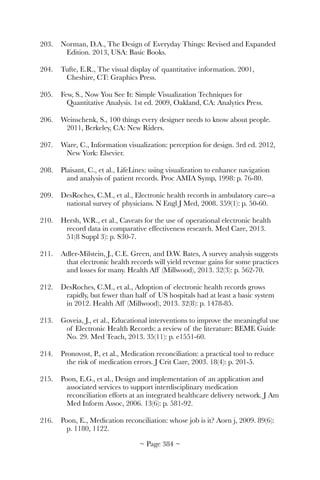 203.	 Norman, D.A., The Design of Everyday Things: Revised and Expanded
Edition. 2013, USA: Basic Books.
204.	 Tufte, E.R., The visual display of quantitative information. 2001,
Cheshire, CT: Graphics Press.
205.	 Few, S., Now You See It: Simple Visualization Techniques for
Quantitative Analysis. 1st ed. 2009, Oakland, CA: Analytics Press.
206.	 Weinschenk, S., 100 things every designer needs to know about people.
2011, Berkeley, CA: New Riders.
207.	 Ware, C., Information visualization: perception for design. 3rd ed. 2012,
New York: Elsevier.
208.	 Plaisant, C., et al., LifeLines: using visualization to enhance navigation
and analysis of patient records. Proc AMIA Symp, 1998: p. 76-80.
209.	 DesRoches, C.M., et al., Electronic health records in ambulatory care--a
national survey of physicians. N Engl J Med, 2008. 359(1): p. 50-60.
210.	 Hersh, W.R., et al., Caveats for the use of operational electronic health
record data in comparative effectiveness research. Med Care, 2013.
51(8 Suppl 3): p. S30-7.
211.	 Adler-Milstein, J., C.E. Green, and D.W. Bates, A survey analysis suggests
that electronic health records will yield revenue gains for some practices
and losses for many. Health Aff (Millwood), 2013. 32(3): p. 562-70.
212.	 DesRoches, C.M., et al., Adoption of electronic health records grows
rapidly, but fewer than half of US hospitals had at least a basic system
in 2012. Health Aff (Millwood), 2013. 32(8): p. 1478-85.
213.	 Goveia, J., et al., Educational interventions to improve the meaningful use
of Electronic Health Records: a review of the literature: BEME Guide
No. 29. Med Teach, 2013. 35(11): p. e1551-60.
214.	 Pronovost, P., et al., Medication reconciliation: a practical tool to reduce
the risk of medication errors. J Crit Care, 2003. 18(4): p. 201-5.
215.	 Poon, E.G., et al., Design and implementation of an application and
associated services to support interdisciplinary medication
reconciliation efforts at an integrated healthcare delivery network. J Am
Med Inform Assoc, 2006. 13(6): p. 581-92.
216.	 Poon, E., Medication reconciliation: whose job is it? Aorn j, 2009. 89(6):
p. 1180, 1122.
~ Page ! ~384
 