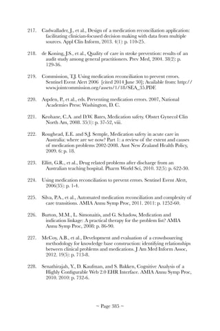 217.	 Cadwallader, J., et al., Design of a medication reconciliation application:
facilitating clinician-focused decision making with data from multiple
sources. Appl Clin Inform, 2013. 4(1): p. 110-25.
218.	 de Koning, J.S., et al., Quality of care in stroke prevention: results of an
audit study among general practitioners. Prev Med, 2004. 38(2): p.
129-36.
219.	 Commission, T.J. Using medication reconciliation to prevent errors.
Sentinel Event Alert 2006 [cited 2014 June 30]; Available from: http://
www.jointcommission.org/assets/1/18/SEA_35.PDF.
220.	 Aspden, P., et al., eds. Preventing medication errors. 2007, National
Academies Press: Washington, D. C.
221.	 Keohane, C.A. and D.W. Bates, Medication safety. Obstet Gynecol Clin
North Am, 2008. 35(1): p. 37-52, viii.
222.	 Roughead, E.E. and S.J. Semple, Medication safety in acute care in
Australia: where are we now? Part 1: a review of the extent and causes
of medication problems 2002-2008. Aust New Zealand Health Policy,
2009. 6: p. 18.
223.	 Ellitt, G.R., et al., Drug related problems after discharge from an
Australian teaching hospital. Pharm World Sci, 2010. 32(5): p. 622-30.
224.	 Using medication reconciliation to prevent errors. Sentinel Event Alert,
2006(35): p. 1-4.
225.	 Silva, P.A., et al., Automated medication reconciliation and complexity of
care transitions. AMIA Annu Symp Proc, 2011. 2011: p. 1252-60.
226.	 Burton, M.M., L. Simonaitis, and G. Schadow, Medication and
indication linkage: A practical therapy for the problem list? AMIA
Annu Symp Proc, 2008: p. 86-90.
227.	 McCoy, A.B., et al., Development and evaluation of a crowdsourcing
methodology for knowledge base construction: identifying relationships
between clinical problems and medications. J Am Med Inform Assoc,
2012. 19(5): p. 713-8.
228.	 Senathirajah, Y., D. Kaufman, and S. Bakken, Cognitive Analysis of a
Highly Conﬁgurable Web 2.0 EHR Interface. AMIA Annu Symp Proc,
2010. 2010: p. 732-6.
~ Page ! ~385
 