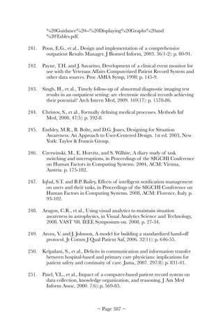 %20Guidance%20--%20Displaying%20Graphs%20and
%20Tables.pdf.
241.	 Poon, E.G., et al., Design and implementation of a comprehensive
outpatient Results Manager. J Biomed Inform, 2003. 36(1-2): p. 80-91.
242.	 Payne, T.H. and J. Savarino, Development of a clinical event monitor for
use with the Veterans Affairs Computerized Patient Record System and
other data sources. Proc AMIA Symp, 1998: p. 145-9.
243.	 Singh, H., et al., Timely follow-up of abnormal diagnostic imaging test
results in an outpatient setting: are electronic medical records achieving
their potential? Arch Intern Med, 2009. 169(17): p. 1578-86.
244.	 Christov, S., et al., Formally deﬁning medical processes. Methods Inf
Med, 2008. 47(5): p. 392-8.
245.	 Endsley, M.R., B. Bolte, and D.G. Jones, Designing for Situation
Awareness: An Approach to User-Centered Design. 1st ed. 2003, New
York: Taylor  Francis Group.
246.	 Czerwinski, M., E. Horvitz, and S. Wilhite, A diary study of task
switching and interruptions, in Proceedings of the SIGCHI Conference
on Human Factors in Computing Systems. 2004, ACM: Vienna,
Austria. p. 175-182.
247.	 Iqbal, S.T. and B.P. Bailey, Effects of intelligent notiﬁcation management
on users and their tasks, in Proceedings of the SIGCHI Conference on
Human Factors in Computing Systems. 2008, ACM: Florence, Italy. p.
93-102.
248.	 Aragon, C.R., et al., Using visual analytics to maintain situation
awareness in astrophysics, in Visual Analytics Science and Technology,
2008. VAST '08. IEEE Symposium on. 2008. p. 27-34.
249.	 Arora, V. and J. Johnson, A model for building a standardized hand-off
protocol. Jt Comm J Qual Patient Saf, 2006. 32(11): p. 646-55.
250.	 Kripalani, S., et al., Deﬁcits in communication and information transfer
between hospital-based and primary care physicians: implications for
patient safety and continuity of care. Jama, 2007. 297(8): p. 831-41.
251.	 Patel, V.L., et al., Impact of a computer-based patient record system on
data collection, knowledge organization, and reasoning. J Am Med
Inform Assoc, 2000. 7(6): p. 569-85.
~ Page ! ~387
 