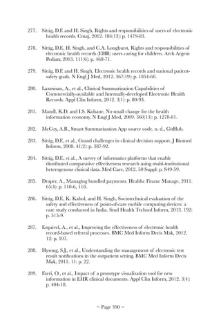 277.	 Sittig, D.F. and H. Singh, Rights and responsibilities of users of electronic
health records. Cmaj, 2012. 184(13): p. 1479-83.
278.	 Sittig, D.F., H. Singh, and C.A. Longhurst, Rights and responsibilities of
electronic health records (EHR) users caring for children. Arch Argent
Pediatr, 2013. 111(6): p. 468-71.
279.	 Sittig, D.F. and H. Singh, Electronic health records and national patient-
safety goals. N Engl J Med, 2012. 367(19): p. 1854-60.
280.	 Laxmisan, A., et al., Clinical Summarization Capabilities of
Commercially-available and Internally-developed Electronic Health
Records. Appl Clin Inform, 2012. 3(1): p. 80-93.
281.	 Mandl, K.D. and I.S. Kohane, No small change for the health
information economy. N Engl J Med, 2009. 360(13): p. 1278-81.
282.	 McCoy, A.B., Smart Summarization App source code. n. d., GitHub.
283.	 Sittig, D.F., et al., Grand challenges in clinical decision support. J Biomed
Inform, 2008. 41(2): p. 387-92.
284.	 Sittig, D.F., et al., A survey of informatics platforms that enable
distributed comparative effectiveness research using multi-institutional
heterogenous clinical data. Med Care, 2012. 50 Suppl: p. S49-59.
285.	 Draper, A., Managing bundled payments. Healthc Financ Manage, 2011.
65(4): p. 110-6, 118.
286.	 Sittig, D.F., K. Kahol, and H. Singh, Sociotechnical evaluation of the
safety and effectiveness of point-of-care mobile computing devices: a
case study conducted in India. Stud Health Technol Inform, 2013. 192:
p. 515-9.
287.	 Esquivel, A., et al., Improving the effectiveness of electronic health
record-based referral processes. BMC Med Inform Decis Mak, 2012.
12: p. 107.
288.	 Hysong, S.J., et al., Understanding the management of electronic test
result notiﬁcations in the outpatient setting. BMC Med Inform Decis
Mak, 2011. 11: p. 22.
289.	 Farri, O., et al., Impact of a prototype visualization tool for new
information in EHR clinical documents. Appl Clin Inform, 2012. 3(4):
p. 404-18.
~ Page ! ~390
 
