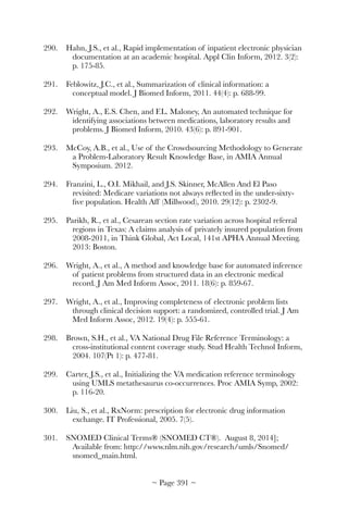 290.	 Hahn, J.S., et al., Rapid implementation of inpatient electronic physician
documentation at an academic hospital. Appl Clin Inform, 2012. 3(2):
p. 175-85.
291.	 Feblowitz, J.C., et al., Summarization of clinical information: a
conceptual model. J Biomed Inform, 2011. 44(4): p. 688-99.
292.	 Wright, A., E.S. Chen, and F.L. Maloney, An automated technique for
identifying associations between medications, laboratory results and
problems. J Biomed Inform, 2010. 43(6): p. 891-901.
293.	 McCoy, A.B., et al., Use of the Crowdsourcing Methodology to Generate
a Problem-Laboratory Result Knowledge Base, in AMIA Annual
Symposium. 2012.
294.	 Franzini, L., O.I. Mikhail, and J.S. Skinner, McAllen And El Paso
revisited: Medicare variations not always reﬂected in the under-sixty-
ﬁve population. Health Aff (Millwood), 2010. 29(12): p. 2302-9.
295.	 Parikh, R., et al., Cesarean section rate variation across hospital referral
regions in Texas: A claims analysis of privately insured population from
2008-2011, in Think Global, Act Local, 141st APHA Annual Meeting.
2013: Boston.
296.	 Wright, A., et al., A method and knowledge base for automated inference
of patient problems from structured data in an electronic medical
record. J Am Med Inform Assoc, 2011. 18(6): p. 859-67.
297.	 Wright, A., et al., Improving completeness of electronic problem lists
through clinical decision support: a randomized, controlled trial. J Am
Med Inform Assoc, 2012. 19(4): p. 555-61.
298.	 Brown, S.H., et al., VA National Drug File Reference Terminology: a
cross-institutional content coverage study. Stud Health Technol Inform,
2004. 107(Pt 1): p. 477-81.
299.	 Carter, J.S., et al., Initializing the VA medication reference terminology
using UMLS metathesaurus co-occurrences. Proc AMIA Symp, 2002:
p. 116-20.
300.	 Liu, S., et al., RxNorm: prescription for electronic drug information
exchange. IT Professional, 2005. 7(5).
301.	 SNOMED Clinical Terms® (SNOMED CT®). August 8, 2014];
Available from: http://www.nlm.nih.gov/research/umls/Snomed/
snomed_main.html.
~ Page ! ~391
 