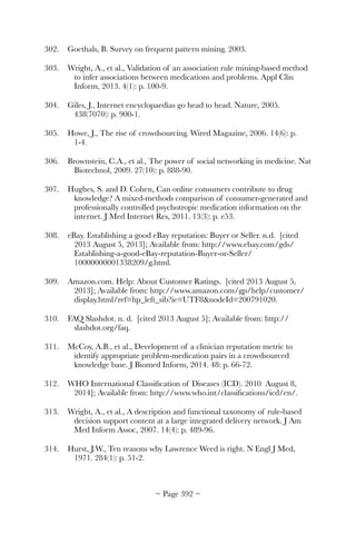 302.	 Goethals, B. Survey on frequent pattern mining. 2003.
303.	 Wright, A., et al., Validation of an association rule mining-based method
to infer associations between medications and problems. Appl Clin
Inform, 2013. 4(1): p. 100-9.
304.	 Giles, J., Internet encyclopaedias go head to head. Nature, 2005.
438(7070): p. 900-1.
305.	 Howe, J., The rise of crowdsourcing. Wired Magazine, 2006. 14(6): p.
1-4.
306.	 Brownstein, C.A., et al., The power of social networking in medicine. Nat
Biotechnol, 2009. 27(10): p. 888-90.
307.	 Hughes, S. and D. Cohen, Can online consumers contribute to drug
knowledge? A mixed-methods comparison of consumer-generated and
professionally controlled psychotropic medication information on the
internet. J Med Internet Res, 2011. 13(3): p. e53.
308.	 eBay. Establishing a good eBay reputation: Buyer or Seller. n.d. [cited
2013 August 5, 2013]; Available from: http://www.ebay.com/gds/
Establishing-a-good-eBay-reputation-Buyer-or-Seller/
10000000001338209/g.html.
309.	 Amazon.com. Help: About Customer Ratings. [cited 2013 August 5,
2013]; Available from: http://www.amazon.com/gp/help/customer/
display.html/ref=hp_left_sib?ie=UTF8nodeId=200791020.
310.	 FAQ Slashdot. n. d. [cited 2013 August 5]; Available from: http://
slashdot.org/faq.
311.	 McCoy, A.B., et al., Development of a clinician reputation metric to
identify appropriate problem-medication pairs in a crowdsourced
knowledge base. J Biomed Inform, 2014. 48: p. 66-72.
312.	 WHO International Classiﬁcation of Diseases (ICD). 2010 August 8,
2014]; Available from: http://www.who.int/classiﬁcations/icd/en/.
313.	 Wright, A., et al., A description and functional taxonomy of rule-based
decision support content at a large integrated delivery network. J Am
Med Inform Assoc, 2007. 14(4): p. 489-96.
314.	 Hurst, J.W., Ten reasons why Lawrence Weed is right. N Engl J Med,
1971. 284(1): p. 51-2.
~ Page ! ~392
 