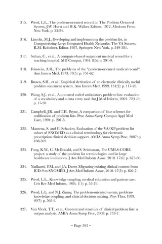 315.	 Weed, L.L., The problem-oriented record, in The Problem Oriented
System, J.W. Hurst and H.K. Walker, Editors. 1972, Medcom Press:
New York. p. 23-24.
316.	 Lincoln, M.J., Developing and implementing the problem list, in
Computerizing Large Integrated Health Networks: The VA Success,
R.M. Kolodner, Editor. 1987, Springer: New York. p. 349-381.
317.	 Safran, C., et al., A computer-based outpatient medical record for a
teaching hospital. MD Comput, 1991. 8(5): p. 291-9.
318.	 Feinstein, A.R., The problems of the problem-oriented medical record.
Ann Intern Med, 1973. 78(5): p. 751-62.
319.	 Brown, S.H., et al., Empirical derivation of an electronic clinically useful
problem statement system. Ann Intern Med, 1999. 131(2): p. 117-26.
320.	 Wang, S.J., et al., Automated coded ambulatory problem lists: evaluation
of a vocabulary and a data entry tool. Int J Med Inform, 2003. 72(1-3):
p. 17-28.
321.	 Campbell, J.R. and T.H. Payne, A comparison of four schemes for
codiﬁcation of problem lists. Proc Annu Symp Comput Appl Med
Care, 1994: p. 201-5.
322.	 Mantena, S. and G. Schadow, Evaluation of the VA/KP problem list
subset of SNOMED as a clinical terminology for electronic
prescription clinical decision support. AMIA Annu Symp Proc, 2007: p.
498-502.
323.	 Fung, K.W., C. McDonald, and S. Srinivasan, The UMLS-CORE
project: a study of the problem list terminologies used in large
healthcare institutions. J Am Med Inform Assoc, 2010. 17(6): p. 675-80.
324.	 Nadkarni, P.M. and J.A. Darer, Migrating existing clinical content from
ICD-9 to SNOMED. J Am Med Inform Assoc, 2010. 17(5): p. 602-7.
325.	 Weed, L.L., Knowledge coupling, medical education and patient care.
Crit Rev Med Inform, 1986. 1(1): p. 55-79.
326.	 Weed, L.L. and N.J. Zimny, The problem-oriented system, problem-
knowledge coupling, and clinical decision making. Phys Ther, 1989.
69(7): p. 565-8.
327.	 Van Vleck, T.T., et al., Content and structure of clinical problem lists: a
corpus analysis. AMIA Annu Symp Proc, 2008: p. 753-7.
~ Page ! ~393
 