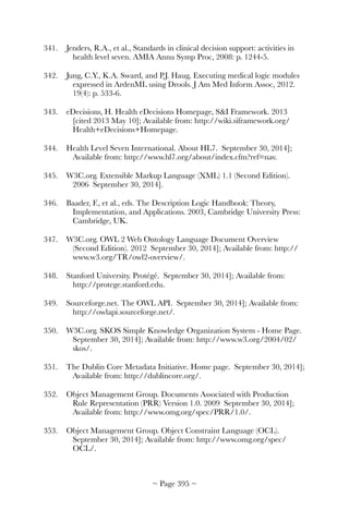 341.	 Jenders, R.A., et al., Standards in clinical decision support: activities in
health level seven. AMIA Annu Symp Proc, 2008: p. 1244-5.
342.	 Jung, C.Y., K.A. Sward, and P.J. Haug, Executing medical logic modules
expressed in ArdenML using Drools. J Am Med Inform Assoc, 2012.
19(4): p. 533-6.
343.	 eDecisions, H. Health eDecisions Homepage, SI Framework. 2013
[cited 2013 May 10]; Available from: http://wiki.siframework.org/
Health+eDecisions+Homepage.
344.	 Health Level Seven International. About HL7. September 30, 2014];
Available from: http://www.hl7.org/about/index.cfm?ref=nav.
345.	 W3C.org. Extensible Markup Language (XML) 1.1 (Second Edition).
2006 September 30, 2014].
346.	 Baader, F., et al., eds. The Description Logic Handbook: Theory,
Implementation, and Applications. 2003, Cambridge University Press:
Cambridge, UK.
347.	 W3C.org. OWL 2 Web Ontology Language Document Overview
(Second Edition). 2012 September 30, 2014]; Available from: http://
www.w3.org/TR/owl2-overview/.
348.	 Stanford University. Protégé. September 30, 2014]; Available from:
http://protege.stanford.edu.
349.	 Sourceforge.net. The OWL API. September 30, 2014]; Available from:
http://owlapi.sourceforge.net/.
350.	 W3C.org. SKOS Simple Knowledge Organization System - Home Page.
September 30, 2014]; Available from: http://www.w3.org/2004/02/
skos/.
351.	 The Dublin Core Metadata Initiative. Home page. September 30, 2014];
Available from: http://dublincore.org/.
352.	 Object Management Group. Documents Associated with Production
Rule Representation (PRR) Version 1.0. 2009 September 30, 2014];
Available from: http://www.omg.org/spec/PRR/1.0/.
353.	 Object Management Group. Object Constraint Language (OCL).
September 30, 2014]; Available from: http://www.omg.org/spec/
OCL/.
~ Page ! ~395
 