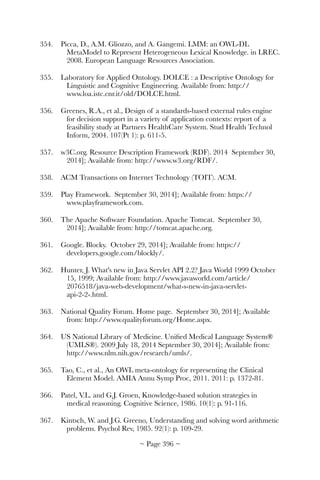 354.	 Picca, D., A.M. Gliozzo, and A. Gangemi. LMM: an OWL-DL
MetaModel to Represent Heterogeneous Lexical Knowledge. in LREC.
2008. European Language Resources Association.
355.	 Laboratory for Applied Ontology. DOLCE : a Descriptive Ontology for
Linguistic and Cognitive Engineering. Available from: http://
www.loa.istc.cnr.it/old/DOLCE.html.
356.	 Greenes, R.A., et al., Design of a standards-based external rules engine
for decision support in a variety of application contexts: report of a
feasibility study at Partners HealthCare System. Stud Health Technol
Inform, 2004. 107(Pt 1): p. 611-5.
357.	 w3C.org. Resource Description Framework (RDF). 2014 September 30,
2014]; Available from: http://www.w3.org/RDF/.
358.	 ACM Transactions on Internet Technology (TOIT). ACM.
359.	 Play Framework. September 30, 2014]; Available from: https://
www.playframework.com.
360.	 The Apache Software Foundation. Apache Tomcat. September 30,
2014]; Available from: http://tomcat.apache.org.
361.	 Google. Blocky. October 29, 2014]; Available from: https://
developers.google.com/blockly/.
362.	 Hunter, J. What's new in Java Servlet API 2.2? Java World 1999 October
15, 1999; Available from: http://www.javaworld.com/article/
2076518/java-web-development/what-s-new-in-java-servlet-
api-2-2-.html.
363.	 National Quality Forum. Home page. September 30, 2014]; Available
from: http://www.qualityforum.org/Home.aspx.
364.	 US National Library of Medicine. Uniﬁed Medical Language System®
(UMLS®). 2009 July 18, 2014 September 30, 2014]; Available from:
http://www.nlm.nih.gov/research/umls/.
365.	 Tao, C., et al., An OWL meta-ontology for representing the Clinical
Element Model. AMIA Annu Symp Proc, 2011. 2011: p. 1372-81.
366.	 Patel, V.L. and G.J. Groen, Knowledge-based solution strategies in
medical reasoning. Cognitive Science, 1986. 10(1): p. 91-116.
367.	 Kintsch, W. and J.G. Greeno, Understanding and solving word arithmetic
problems. Psychol Rev, 1985. 92(1): p. 109-29.
~ Page ! ~396
 