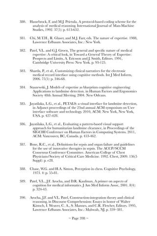 380.	 Hassebrock, F. and M.J. Prietula, A protocol-based coding scheme for the
analysis of medical reasoning. International Journal of Man-Machine
Studies, 1992. 37(5): p. 613-652.
381.	 Chi, M.T.H., R. Glaser, and M.J. Farr, eds. The nature of expertise. 1988,
Lawrence Erlbaum Associates, Inc.: New York.
382.	 Patel, V.L. and G.J. Groen, The general and speciﬁc nature of medical
expertise: A critical look, in Toward a General Theory of Expertise:
Prospects and Limits, A. Ericsson and J. Smith, Editors. 1991,
Cambridge University Press: New York. p. 93-125.
383.	 Sharda, P., et al., Customizing clinical narratives for the electronic
medical record interface using cognitive methods. Int J Med Inform,
2006. 75(5): p. 346-68.
384.	 Staszewski, J. Models of expertise as blueprints cognitive engineering:
Applications to landmine detection. in Human Factors and Ergonomics
Society 48th Annual Meeting. 2004. New Orleans.
385.	 Jayatilaka, L.G., et al., PETALS: a visual interface for landmine detection,
in Adjunct proceedings of the 23nd annual ACM symposium on User
interface software and technology. 2010, ACM: New York, New York,
USA. p. 427-428.
386.	 Jayatilaka, L.G., et al., Evaluating a pattern-based visual support
approach for humanitarian landmine clearance, in Proceedings of the
SIGCHI Conference on Human Factors in Computing Systems. 2011,
ACM: Vancouver, BC, Canada. p. 453-462.
387.	 Bone, R.C., et al., Deﬁnitions for sepsis and organ failure and guidelines
for the use of innovative therapies in sepsis. The ACCP/SCCM
Consensus Conference Committee. American College of Chest
Physicians/Society of Critical Care Medicine. 1992. Chest, 2009. 136(5
Suppl): p. e28.
388.	 Chase, W.G. and H.A. Simon, Perception in chess. Cognitive Psychology,
1973. 4: p. 55-81.
389.	 Patel, V.L., J.F. Arocha, and D.R. Kaufman, A primer on aspects of
cognition for medical informatics. J Am Med Inform Assoc, 2001. 8(4):
p. 324-43.
390.	 Arocha, J.F. and V.L. Patel, Construction-integration theory and clinical
reasoning, in Discourse Comprehension: Essays in honor of Walter
Kintsch, I. Weaver, C. A., S. Mannes, and C.R. Fletcher, Editors. 1995,
Lawrence Erlbaum Associates, Inc.: Mahwah, NJ. p. 359–381.
~ Page ! ~398
 