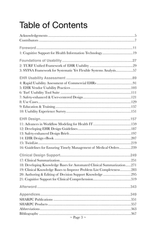 Table of Contents
Acknowledgements	 5................................................................................................
Contributors	 7..........................................................................................................
Foreword 11................................................................................................
1: Cognitive Support for Health Information Technology	 19..................................
Foundations of Usability 27......................................................................
2: TURF Uniﬁed Framework of EHR Usability	 29................................................
3: SYFSA Framework for Systematic Yet Flexible Systems Analysis	 57...................
EHR Usability Assessment 89..................................................................
4: Rapid Usability Assessment of Commercial EHRs	 91........................................
5: EHR Vendor Usability Practices	 103...................................................................
6: Turf Usability Tool Suite 	 111..............................................................................
7: Safety-enhanced & User-centered Design	 121.....................................................
8: Use Cases	 129.......................................................................................................
9: Education & Training	 137....................................................................................
10: Usability Experience Survey	 151........................................................................
EHR Design 157..........................................................................................
11: Advances in Workﬂow Modeling for Health IT	 159..........................................
12: Developing EHR Design Guidelines	 187...........................................................
13: Safety-enhanced Design Briefs	 197....................................................................
14: EHR Design eBook	 207.....................................................................................
15: TwinList	 219.......................................................................................................
16: Guidelines for Ensuring Timely Management of Medical Orders	 239.............
Clinical Design Support 249......................................................................
17: Clinical Summarization	 251...............................................................................
18: Developing Knowledge Bases for Automated Clinical Summarization	 271......
19: Clinical Knowledge Bases to Improve Problem List Completeness	 283............
20: Authoring & Editing of Decision Support Knowledge	 295...............................
21: Cognitive Support for Clinical Comprehension	 319..........................................
Afterword 343.............................................................................................
Appendices 349..........................................................................................
SHARPC Publications	 351......................................................................................
SHARPC Products	 357............................................................................................
Abbreviations	 363.....................................................................................................
Bibliography	 367......................................................................................................
~ Page ! ~3
 