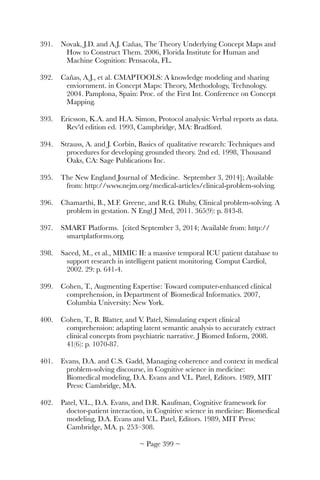 391.	 Novak, J.D. and A.J. Cañas, The Theory Underlying Concept Maps and
How to Construct Them. 2006, Florida Institute for Human and
Machine Cognition: Pensacola, FL.
392.	 Cañas, A.J., et al. CMAPTOOLS: A knowledge modeling and sharing
enviornment. in Concept Maps: Theory, Methodology, Technology.
2004. Pamplona, Spain: Proc. of the First Int. Conference on Concept
Mapping.
393.	 Ericsson, K.A. and H.A. Simon, Protocol analysis: Verbal reports as data.
Rev'd edition ed. 1993, Campbridge, MA: Bradford.
394.	 Strauss, A. and J. Corbin, Basics of qualitative research: Techniques and
procedures for developing grounded theory. 2nd ed. 1998, Thousand
Oaks, CA: Sage Publications Inc.
395.	 The New England Journal of Medicine. September 3, 2014]; Available
from: http://www.nejm.org/medical-articles/clinical-problem-solving.
396.	 Chamarthi, B., M.F. Greene, and R.G. Dluhy, Clinical problem-solving. A
problem in gestation. N Engl J Med, 2011. 365(9): p. 843-8.
397.	 SMART Platforms. [cited September 3, 2014; Available from: http://
smartplatforms.org.
398.	 Saeed, M., et al., MIMIC II: a massive temporal ICU patient database to
support research in intelligent patient monitoring. Comput Cardiol,
2002. 29: p. 641-4.
399.	 Cohen, T., Augmenting Expertise: Toward computer-enhanced clinical
comprehension, in Department of Biomedical Informatics. 2007,
Columbia University: New York.
400.	 Cohen, T., B. Blatter, and V. Patel, Simulating expert clinical
comprehension: adapting latent semantic analysis to accurately extract
clinical concepts from psychiatric narrative. J Biomed Inform, 2008.
41(6): p. 1070-87.
401.	 Evans, D.A. and C.S. Gadd, Managing coherence and context in medical
problem-solving discourse, in Cognitive science in medicine:
Biomedical modeling, D.A. Evans and V.L. Patel, Editors. 1989, MIT
Press: Cambridge, MA.
402.	 Patel, V.L., D.A. Evans, and D.R. Kaufman, Cognitive framework for
doctor-patient interaction, in Cognitive science in medicine: Biomedical
modeling, D.A. Evans and V.L. Patel, Editors. 1989, MIT Press:
Cambridge, MA. p. 253–308.
~ Page ! ~399
 