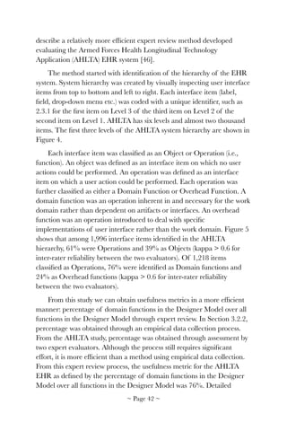 describe a relatively more efﬁcient expert review method developed
evaluating the Armed Forces Health Longitudinal Technology
Application (AHLTA) EHR system [46].
The method started with identiﬁcation of the hierarchy of the EHR
system. System hierarchy was created by visually inspecting user interface
items from top to bottom and left to right. Each interface item (label,
ﬁeld, drop-down menu etc.) was coded with a unique identiﬁer, such as
2.3.1 for the ﬁrst item on Level 3 of the third item on Level 2 of the
second item on Level 1. AHLTA has six levels and almost two thousand
items. The ﬁrst three levels of the AHLTA system hierarchy are shown in
Figure 4.
Each interface item was classiﬁed as an Object or Operation (i.e.,
function). An object was deﬁned as an interface item on which no user
actions could be performed. An operation was deﬁned as an interface
item on which a user action could be performed. Each operation was
further classiﬁed as either a Domain Function or Overhead Function. A
domain function was an operation inherent in and necessary for the work
domain rather than dependent on artifacts or interfaces. An overhead
function was an operation introduced to deal with speciﬁc
implementations of user interface rather than the work domain. Figure 5
shows that among 1,996 interface items identiﬁed in the AHLTA
hierarchy, 61% were Operations and 39% as Objects (kappa > 0.6 for
inter-rater reliability between the two evaluators). Of 1,218 items
classiﬁed as Operations, 76% were identiﬁed as Domain functions and
24% as Overhead functions (kappa > 0.6 for inter-rater reliability
between the two evaluators).
From this study we can obtain usefulness metrics in a more efﬁcient
manner: percentage of domain functions in the Designer Model over all
functions in the Designer Model through expert review. In Section 3.2.2,
percentage was obtained through an empirical data collection process.
From the AHLTA study, percentage was obtained through assessment by
two expert evaluators. Although the process still requires signiﬁcant
effort, it is more efﬁcient than a method using empirical data collection.
From this expert review process, the usefulness metric for the AHLTA
EHR as deﬁned by the percentage of domain functions in the Designer
Model over all functions in the Designer Model was 76%. Detailed
~ Page ! ~42
 