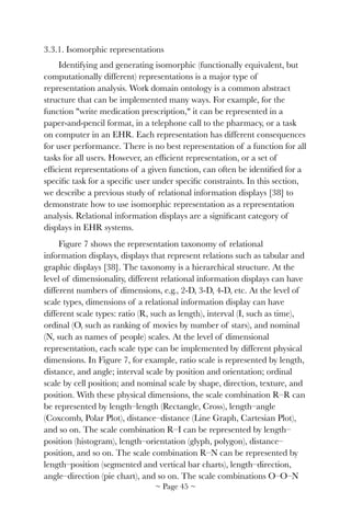 3.3.1. Isomorphic representations
Identifying and generating isomorphic (functionally equivalent, but
computationally different) representations is a major type of
representation analysis. Work domain ontology is a common abstract
structure that can be implemented many ways. For example, for the
function "write medication prescription," it can be represented in a
paper-and-pencil format, in a telephone call to the pharmacy, or a task
on computer in an EHR. Each representation has different consequences
for user performance. There is no best representation of a function for all
tasks for all users. However, an efﬁcient representation, or a set of
efﬁcient representations of a given function, can often be identiﬁed for a
speciﬁc task for a speciﬁc user under speciﬁc constraints. In this section,
we describe a previous study of relational information displays [38] to
demonstrate how to use isomorphic representation as a representation
analysis. Relational information displays are a signiﬁcant category of
displays in EHR systems.
Figure 7 shows the representation taxonomy of relational
information displays, displays that represent relations such as tabular and
graphic displays [38]. The taxonomy is a hierarchical structure. At the
level of dimensionality, different relational information displays can have
different numbers of dimensions, e.g., 2-D, 3-D, 4-D, etc. At the level of
scale types, dimensions of a relational information display can have
different scale types: ratio (R, such as length), interval (I, such as time),
ordinal (O, such as ranking of movies by number of stars), and nominal
(N, such as names of people) scales. At the level of dimensional
representation, each scale type can be implemented by different physical
dimensions. In Figure 7, for example, ratio scale is represented by length,
distance, and angle; interval scale by position and orientation; ordinal
scale by cell position; and nominal scale by shape, direction, texture, and
position. With these physical dimensions, the scale combination R–R can
be represented by length–length (Rectangle, Cross), length–angle
(Coxcomb, Polar Plot), distance–distance (Line Graph, Cartesian Plot),
and so on. The scale combination R–I can be represented by length–
position (histogram), length–orientation (glyph, polygon), distance–
position, and so on. The scale combination R–N can be represented by
length–position (segmented and vertical bar charts), length–direction,
angle–direction (pie chart), and so on. The scale combinations O–O–N
~ Page ! ~45
 