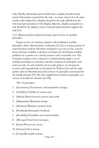 tasks. Ideally, information perceivable from a display should exactly
match information required for the task—no more and no less. In other
words, tasks assigned to a display should be the tasks afforded by the
external representations of the display. Likewise, displays assigned to a
task should be the displays whose external representations support the
task [51].
3.3.3. Representation analysis through expert review of usability
principles
Expert review of violations against well-established usability
principles, often called heuristic evaluation [52-55], is a large portion of
representation analysis. Heuristic evaluation is an easy-to-use, easy-to-
learn, discount usability evaluation technique for identifying usability
problems of a product in a timely manner with reasonable cost. The
technique requires a few evaluators to independently apply a set of
usability principles to a product, identify violations of principles, and
assess severity of each violation. In an early project, we integrated,
revised, and expanded the ten heuristics by Nielsen [54] and the eight
golden rules by Shneiderman [56] to form 14 principles customized for
the health domain [57]. We since applied these fourteen principles to a
variety of healthcare domains [57-60].
The 14 principles:
1. [Consistency] Consistency and standards in design.
2. [Visibility] Visibility of system state.
3. [Match] Match between system and world.
4. [Minimalist] Minimalist design.
5. [Memory] Minimize memory load.
6. [Feedback] Informative feedback.
7. [Flexibility] Flexibility and customizability.
8. [Message] Good error messages.
9. [Error] Prevent use errors.
10. [Closure] Clear closure.
11. [Undo] Reversible actions.
~ Page ! ~48
 