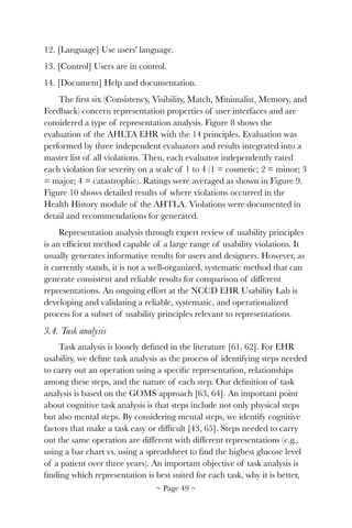 12. [Language] Use users' language.
13. [Control] Users are in control.
14. [Document] Help and documentation.
The ﬁrst six (Consistency, Visibility, Match, Minimalist, Memory, and
Feedback) concern representation properties of user interfaces and are
considered a type of representation analysis. Figure 8 shows the
evaluation of the AHLTA EHR with the 14 principles. Evaluation was
performed by three independent evaluators and results integrated into a
master list of all violations. Then, each evaluator independently rated
each violation for severity on a scale of 1 to 4 (1 = cosmetic; 2 = minor; 3
= major; 4 = catastrophic). Ratings were averaged as shown in Figure 9.
Figure 10 shows detailed results of where violations occurred in the
Health History module of the AHTLA. Violations were documented in
detail and recommendations for generated.
Representation analysis through expert review of usability principles
is an efﬁcient method capable of a large range of usability violations. It
usually generates informative results for users and designers. However, as
it currently stands, it is not a well-organized, systematic method that can
generate consistent and reliable results for comparison of different
representations. An ongoing effort at the NCCD EHR Usability Lab is
developing and validating a reliable, systematic, and operationalized
process for a subset of usability principles relevant to representations.
3.4. Task analysis
Task analysis is loosely deﬁned in the literature [61, 62]. For EHR
usability, we deﬁne task analysis as the process of identifying steps needed
to carry out an operation using a speciﬁc representation, relationships
among these steps, and the nature of each step. Our deﬁnition of task
analysis is based on the GOMS approach [63, 64]. An important point
about cognitive task analysis is that steps include not only physical steps
but also mental steps. By considering mental steps, we identify cognitive
factors that make a task easy or difﬁcult [43, 65]. Steps needed to carry
out the same operation are different with different representations (e.g.,
using a bar chart vs. using a spreadsheet to ﬁnd the highest glucose level
of a patient over three years). An important objective of task analysis is
ﬁnding which representation is best suited for each task, why it is better,
~ Page ! ~49
 