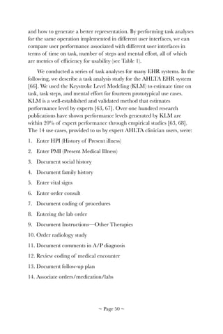 and how to generate a better representation. By performing task analyses
for the same operation implemented in different user interfaces, we can
compare user performance associated with different user interfaces in
terms of time on task, number of steps and mental effort, all of which
are metrics of efﬁciency for usability (see Table 1).
We conducted a series of task analyses for many EHR systems. In the
following, we describe a task analysis study for the AHLTA EHR system
[66]. We used the Keystroke Level Modeling (KLM) to estimate time on
task, task steps, and mental effort for fourteen prototypical use cases.
KLM is a well-established and validated method that estimates
performance level by experts [63, 67]. Over one hundred research
publications have shown performance levels generated by KLM are
within 20% of expert performance through empirical studies [63, 68].
The 14 use cases, provided to us by expert AHLTA clinician users, were:
1. Enter HPI (History of Present illness)
2. Enter PMI (Present Medical Illness)
3. Document social history
4. Document family history
5. Enter vital signs
6. Enter order consult
7. Document coding of procedures
8. Entering the lab order
9. Document Instructions—Other Therapies
10. Order radiology study
11. Document comments in A/P diagnosis
12. Review coding of medical encounter
13. Document follow-up plan
14. Associate orders/medication/labs
~ Page ! ~50
 