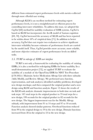 different from estimated expert performance levels with metrics collected
through more effortful user testing.
Although KLM is an excellent method for estimating expert
performance levels, it is not a straightforward or efﬁcient process for
controlling inter-rater reliabilities. To address this issue, we adopted the
CogTool [68] method for usability evaluation of EHR systems. CogTool is
based on KLM but incorporates the Act-R model of human cognition
[69, 70]. CogTool increased the accuracy of KLM and has been reported
to be within about 10% of empirical data [71]. In addition to better
accuracy, CogTool does not require two evaluators to achieve signiﬁcant
inter-rater reliability because estimates of performance levels are carried
by the model itself. Thus, CogTool provides more accurate, more reliable,
and more objective estimates of expert performance levels on skilled
tasks.
3.5. TURF in redesign of EHR user interface
TURF is not only a framework for evaluating the usability of existing
EHRs, it is also a method for redesigning EHRs for better usability. In a
small demonstration project [72], we applied TURF to evaluate the
usability of a module of the OpenVista EHR for NIST Test Procedure
§170.302(e): Maintain Active Medication Allergy List with three subtasks
(Add, Modify, and Review Allergy). We performed user, function,
representation, and task analyses; identiﬁed usability problems; developed
new design mockups; and then compared the original product and a new
design using KLM and function analysis. Figure 12 shows the results of
the KLM task analysis: dramatic improvements to both time on task and
task steps: 187 total steps in the original product to 79 total steps for a
new design; 199 seconds for the original product to 82 seconds for the
new design. The biggest improvement was for the Modify Allergy
subtask, with improvement from 91 to 14 steps and 97 to 10 seconds.
Function analysis showed similar patterns. Overhead functions reduced
from 99 in the original design to 19 in the new design. Domain functions
increased from 28 in the original to 53 in the new design.
~ Page ! ~53
 