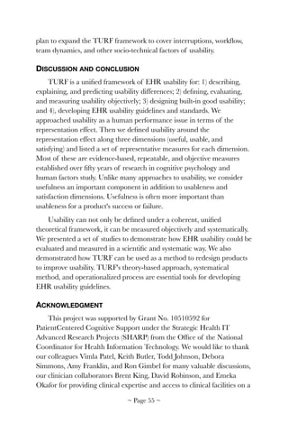 plan to expand the TURF framework to cover interruptions, workﬂow,
team dynamics, and other socio-technical factors of usability.
DISCUSSION AND CONCLUSION
TURF is a uniﬁed framework of EHR usability for: 1) describing,
explaining, and predicting usability differences; 2) deﬁning, evaluating,
and measuring usability objectively; 3) designing built-in good usability;
and 4), developing EHR usability guidelines and standards. We
approached usability as a human performance issue in terms of the
representation effect. Then we deﬁned usability around the
representation effect along three dimensions (useful, usable, and
satisfying) and listed a set of representative measures for each dimension.
Most of these are evidence-based, repeatable, and objective measures
established over ﬁfty years of research in cognitive psychology and
human factors study. Unlike many approaches to usability, we consider
usefulness an important component in addition to usableness and
satisfaction dimensions. Usefulness is often more important than
usableness for a product's success or failure.
Usability can not only be deﬁned under a coherent, uniﬁed
theoretical framework, it can be measured objectively and systematically.
We presented a set of studies to demonstrate how EHR usability could be
evaluated and measured in a scientiﬁc and systematic way. We also
demonstrated how TURF can be used as a method to redesign products
to improve usability. TURF's theory-based approach, systematical
method, and operationalized process are essential tools for developing
EHR usability guidelines.
ACKNOWLEDGMENT
This project was supported by Grant No. 10510592 for
PatientCentered Cognitive Support under the Strategic Health IT
Advanced Research Projects (SHARP) from the Ofﬁce of the National
Coordinator for Health Information Technology. We would like to thank
our colleagues Vimla Patel, Keith Butler, Todd Johnson, Debora
Simmons, Amy Franklin, and Ron Gimbel for many valuable discussions,
our clinician collaborators Brent King, David Robinson, and Emeka
Okafor for providing clinical expertise and access to clinical facilities on a
~ Page ! ~55
 