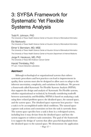 3: SYFSA Framework for
Systematic Yet Flexible
Systems Analysis

Todd R. Johnson, PhD
The University of Texas Health Science Center at Houston School of Biomedical Informatics
Eliz Markowitz
The University of Texas Health Science Center at Houston School of Biomedical Informatics
Elmer V. Bernstam, MD, MSE
The University of Texas Health Science Center at Houston School of Biomedical Informatics
The University of Texas Health Science Center at Houston Department of Internal Medicine
Jorge R. Herskovic, MD, PhD
The University of Texas MD Anderson Cancer Center
Harold Thimbleby, PhD
FIT Lab—Future Interaction Laboratory
ABSTRACT
Although technological or organizational systems that enforce
systematic procedures and best practices can lead to improvements in
quality, these systems must also be designed to allow users to adapt to the
inherent uncertainty, complexity, and variations in healthcare. We present
a framework called Systematic Yet Flexible Systems Analysis (SYFSA)
that supports the design and analysis of Systematic Yet Flexible systems,
whether organizational or technical, by formally considering tradeoffs
between systematicity and ﬂexibility. SYFSA is based on analyzing a task
using three related problem spaces: the idealized space, the natural space,
and the system space. The idealized space represents best practice—how
a task is to be accomplished under ideal conditions. The natural space
captures task actions and constraints on how the task is currently done.
The system space speciﬁes how a task is done in a redesigned system,
including how it may deviate from the idealized space and how the
system supports or enforces task constraints. The goal of the framework
is to support the design of systems that allow graceful degradation from
the idealized space to the natural space. We demonstrate the application
~ Page ! ~57
 