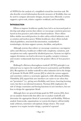 of SYFSA for the analysis of a simpliﬁed central line insertion task. We
also describe several information theoretic measures of ﬂexibility that can
be used to compare alternative designs, measure how efﬁciently a system
supports a given task, relative cognitive workload, and learnability.
INTRODUCTION
Efforts to improve healthcare quality have led to an increased push to
develop and adopt systems that enforce or encourage consistent processes
based on best practices and evidence-based medicine. These efforts
follow similar successful practices in other safety-critical industries, such
as aviation and nuclear power. Within healthcare, these efforts include
clinical guidelines, structured documentation, standardized
terminologies, decision support systems, checklists, and policies.
Although systems that enforce or encourage consistency can improve
safety and efﬁciency, healthcare is ﬁlled with complexity, variations, and
exceptions not easily captured by idealized processes. Systems too rigid to
support deviations can lead to decreases in quality, caregiver resistance
and creative workarounds that lessen the positive effects of best practices
[80].
Hollnagel's efﬁciency-thoroughness tradeoff (ETTO) principle is an
informal way to express the tradeoff between systematicity and ﬂexibility
[81]. Recognition of similar tradeoffs in other industries led to the design
of Systematic Yet Flexible (SYF) systems [82] in which the system supports
and sometimes enforces a systematic approach, while allowing ﬂexibility.
Thimbleby [83] argued that user interfaces are easier to use when they
are "permissive" (i.e., giving users ﬂexibility and, hence, lowering learning
costs), but this is an informal treatment. Norman [84] emphasizes the
role of design constraints and forcing functions in user interfaces, but not
how to design the appropriate blend.
Although there are general design goals for SYF systems [82], there
are no analytic frameworks that allow one to analyze tradeoffs and
determine the appropriate blend of systematicity and ﬂexibility. Without
analytic frameworks, organizations (or system developers) will inevitably
make arbitrary, sometimes sub-optimal, design choices. The usual
response is to require iterative design, a period of repeated
~ Page ! ~58
 