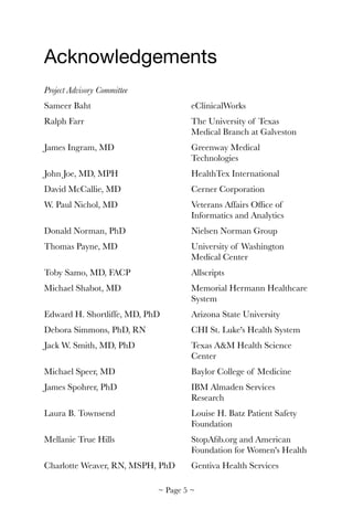 Acknowledgements

Project Advisory Committee
Sameer Baht	 	 	 	 eClinicalWorks
Ralph Farr	 	 	 	 The University of Texas 	
	 	 	 	 	 Medical Branch at Galveston
James Ingram, MD	 	 	 Greenway Medical 	 	
	 	 	 	 	 Technologies
John Joe, MD, MPH	 	 	 HealthTex International
David McCallie, MD	 	 	 Cerner Corporation
W. Paul Nichol, MD	 	 	 Veterans Affairs Ofﬁce of 	
	 	 	 	 	 Informatics and Analytics
Donald Norman, PhD	 	 	 Nielsen Norman Group
Thomas Payne, MD	 	 	 University of Washington 	
	 	 	 	 	 Medical Center
Toby Samo, MD, FACP		 	 Allscripts
Michael Shabot, MD	 	 	 Memorial Hermann Healthcare
	 	 	 	 	 System
Edward H. Shortliffe, MD, PhD		 Arizona State University
Debora Simmons, PhD, RN	 	 CHI St. Luke's Health System
Jack W. Smith, MD, PhD	 	 Texas A&M Health Science 	
	 	 	 	 	 Center
Michael Speer, MD	 	 	 Baylor College of Medicine
James Spohrer, PhD	 	 	 IBM Almaden Services 		
	 	 	 	 	 Research
Laura B. Townsend	 	 	 Louise H. Batz Patient Safety 	
	 	 	 	 	 Foundation
Mellanie True Hills	 	 	 StopAﬁb.org and American 	
	 	 	 	 	 Foundation for Women's Health
Charlotte Weaver, RN, MSPH, PhD 	 Gentiva Health Services
~ Page ! ~5
 
