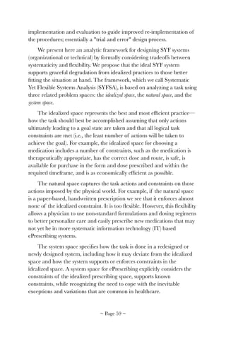implementation and evaluation to guide improved re-implementation of
the procedures; essentially a "trial and error" design process.
We present here an analytic framework for designing SYF systems
(organizational or technical) by formally considering tradeoffs between
systematicity and ﬂexibility. We propose that the ideal SYF system
supports graceful degradation from idealized practices to those better
ﬁtting the situation at hand. The framework, which we call Systematic
Yet Flexible Systems Analysis (SYFSA), is based on analyzing a task using
three related problem spaces: the idealized space, the natural space, and the
system space.
The idealized space represents the best and most efﬁcient practice—
how the task should best be accomplished assuming that only actions
ultimately leading to a goal state are taken and that all logical task
constraints are met (i.e., the least number of actions will be taken to
achieve the goal). For example, the idealized space for choosing a
medication includes a number of constraints, such as the medication is
therapeutically appropriate, has the correct dose and route, is safe, is
available for purchase in the form and dose prescribed and within the
required timeframe, and is as economically efﬁcient as possible.
The natural space captures the task actions and constraints on those
actions imposed by the physical world. For example, if the natural space
is a paper-based, handwritten prescription we see that it enforces almost
none of the idealized constraint. It is too ﬂexible. However, this ﬂexibility
allows a physician to use non-standard formulations and dosing regimens
to better personalize care and easily prescribe new medications that may
not yet be in more systematic information technology (IT) based
ePrescribing systems.
The system space speciﬁes how the task is done in a redesigned or
newly designed system, including how it may deviate from the idealized
space and how the system supports or enforces constraints in the
idealized space. A system space for ePrescribing explicitly considers the
constraints of the idealized prescribing space, supports known
constraints, while recognizing the need to cope with the inevitable
exceptions and variations that are common in healthcare.
~ Page ! ~59
 