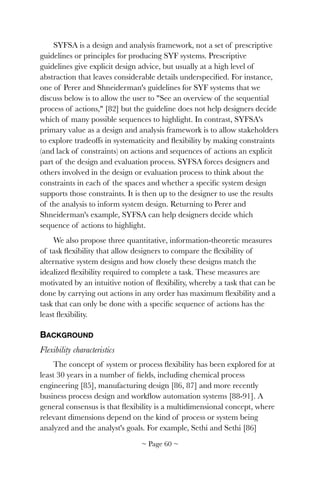 SYFSA is a design and analysis framework, not a set of prescriptive
guidelines or principles for producing SYF systems. Prescriptive
guidelines give explicit design advice, but usually at a high level of
abstraction that leaves considerable details underspeciﬁed. For instance,
one of Perer and Shneiderman's guidelines for SYF systems that we
discuss below is to allow the user to "See an overview of the sequential
process of actions," [82] but the guideline does not help designers decide
which of many possible sequences to highlight. In contrast, SYFSA's
primary value as a design and analysis framework is to allow stakeholders
to explore tradeoffs in systematicity and ﬂexibility by making constraints
(and lack of constraints) on actions and sequences of actions an explicit
part of the design and evaluation process. SYFSA forces designers and
others involved in the design or evaluation process to think about the
constraints in each of the spaces and whether a speciﬁc system design
supports those constraints. It is then up to the designer to use the results
of the analysis to inform system design. Returning to Perer and
Shneiderman's example, SYFSA can help designers decide which
sequence of actions to highlight.
We also propose three quantitative, information-theoretic measures
of task ﬂexibility that allow designers to compare the ﬂexibility of
alternative system designs and how closely these designs match the
idealized ﬂexibility required to complete a task. These measures are
motivated by an intuitive notion of ﬂexibility, whereby a task that can be
done by carrying out actions in any order has maximum ﬂexibility and a
task that can only be done with a speciﬁc sequence of actions has the
least ﬂexibility.
BACKGROUND
Flexibility characteristics
The concept of system or process ﬂexibility has been explored for at
least 30 years in a number of ﬁelds, including chemical process
engineering [85], manufacturing design [86, 87] and more recently
business process design and workﬂow automation systems [88-91]. A
general consensus is that ﬂexibility is a multidimensional concept, where
relevant dimensions depend on the kind of process or system being
analyzed and the analyst's goals. For example, Sethi and Sethi [86]
~ Page ! ~60
 