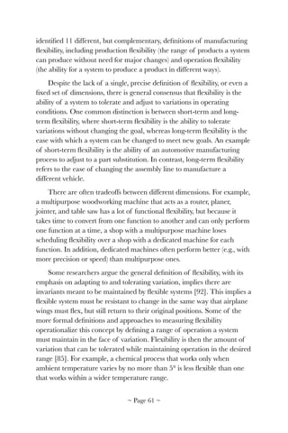 identiﬁed 11 different, but complementary, deﬁnitions of manufacturing
ﬂexibility, including production ﬂexibility (the range of products a system
can produce without need for major changes) and operation ﬂexibility
(the ability for a system to produce a product in different ways).
Despite the lack of a single, precise deﬁnition of ﬂexibility, or even a
ﬁxed set of dimensions, there is general consensus that ﬂexibility is the
ability of a system to tolerate and adjust to variations in operating
conditions. One common distinction is between short-term and long-
term ﬂexibility, where short-term ﬂexibility is the ability to tolerate
variations without changing the goal, whereas long-term ﬂexibility is the
ease with which a system can be changed to meet new goals. An example
of short-term ﬂexibility is the ability of an automotive manufacturing
process to adjust to a part substitution. In contrast, long-term ﬂexibility
refers to the ease of changing the assembly line to manufacture a
different vehicle.
There are often tradeoffs between different dimensions. For example,
a multipurpose woodworking machine that acts as a router, planer,
jointer, and table saw has a lot of functional ﬂexibility, but because it
takes time to convert from one function to another and can only perform
one function at a time, a shop with a multipurpose machine loses
scheduling ﬂexibility over a shop with a dedicated machine for each
function. In addition, dedicated machines often perform better (e.g., with
more precision or speed) than multipurpose ones.
Some researchers argue the general deﬁnition of ﬂexibility, with its
emphasis on adapting to and tolerating variation, implies there are
invariants meant to be maintained by ﬂexible systems [92]. This implies a
ﬂexible system must be resistant to change in the same way that airplane
wings must ﬂex, but still return to their original positions. Some of the
more formal deﬁnitions and approaches to measuring ﬂexibility
operationalize this concept by deﬁning a range of operation a system
must maintain in the face of variation. Flexibility is then the amount of
variation that can be tolerated while maintaining operation in the desired
range [85]. For example, a chemical process that works only when
ambient temperature varies by no more than 5° is less ﬂexible than one
that works within a wider temperature range.
~ Page ! ~61
 
