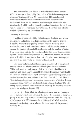 The multidimensional nature of ﬂexibility means there are also
different measures of ﬂexibility. In a review of ﬂexibility concepts and
measures Gupta and Goyal [93] identiﬁed six different classes of
measures and then further subdivided these into qualitative and
quantitative measures. In chemical process design, researchers have
developed a ﬂexibility index—a single number that deﬁnes the maximum
variation in a set of normalized variables that the system can tolerate
while still producing the desired output.
Flexibility in healthcare
Healthcare system ﬂexibility, including organizational and health
information technology, is perhaps most similar to business process
ﬂexibility. Researchers exploring business process ﬂexibility have
discussed measures such as the number of possible initial states of a
system, the number of reachable goal states, and the number of paths
from some initial state to the goal states. Bider has applied mathematical
systems theory to business processes [91]. However, research on business
process ﬂexibility is less mature than other domains, so the conceptual
and analytical frameworks are not as well developed.
Like many industries, healthcare experienced a push to adopt and
enforce consistent procedures based on best practices and evidence.
While such systems can improve efﬁciency and safety, healthcare is
complex and is not always amenable to idealized processes. Some health
information systems are too rigid, leading to negative consequences, such
as decreased quality, user resistance, and workarounds [17, 80, 94-97].
One study concluded many unintended consequences of clinical decision
support systems (CDS) are attributable to insufﬁcient ﬂexibility [95]. An
overly rigid system can cause medication errors by not allowing clinicians
to enter atypical prescriptions [17].
On the other hand, there are also instances when errors can occur
due to excessive ﬂexibility. Consider the nurse who intended to program a
pump to infuse 5 mcg/min, but accidentally selected a rate of 5 mcg/kg/
min (equivalent to 350 mcg/min for a 70 kg patient). While an alert
appeared, the ﬂexible system allowed the nurse to simply bypass the
warning [98].
~ Page ! ~62
 