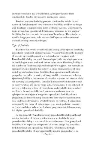 intrinsic constraints in a work domain. A designer can use these
constraints to develop the idealized and natural spaces.
Previous work on ﬂexibility provides considerable insight on the
nature of ﬂexible systems, how to measure ﬂexibility, and how to design
user interfaces to support some kinds of ﬂexible systems. Unfortunately,
there are no clear operational deﬁnitions or measures for the kinds of
ﬂexibility that interests us in the context of healthcare. There is also no
speciﬁc design process to help produce SYF systems and understand
tradeoffs among alternative designs.
Types of ﬂexibility
Based on our review, we differentiate among three types of ﬂexibility:
procedural, functional, and operational. Procedural ﬂexibility is the number
of ways to successfully complete a task and achieve a given goal.
Procedural ﬂexibility can result from multiple paths to a single goal state
or multiple goal states each with one or more paths. Functional ﬂexibility is
the number of functions a system is designed to support. For example, an
epinephrine auto-injector that delivers a single measured dose of only
that drug has less functional ﬂexibility than a programmable infusion
pump that can deliver a variety of drugs at different rates and volumes.
Operational ﬂexibility is the amount of variation a system can tolerate while
still allowing task completion. Variation is measured with respect to one
or more variables and one or more tasks. For example, if the only task of
interest is delivering a dose of epinephrine and available time to deliver
the dose is the only variable used to measure variation, then the
epinephrine auto-injector has greater operational ﬂexibility than a
programmable infusion pump because the auto-injector can deliver its
dose under a wider range of available times. In contrast, if variation is
measured by the range of patient-types (e.g., adult, pediatric, neonate,
etc.) and conditions to be treated, then a programmable infusion pump
has higher operational ﬂexibility.
At this time, SYFSA addresses only procedural ﬂexibility. Although
this is a limitation of the current framework, we feel the focus on
procedural ﬂexibility is warranted for several reasons. First, procedural
ﬂexibility is an important component of system design that can affect
both functional and operational ﬂexibility. For instance, the high
procedural ﬂexibility of a programmable infusion pump allows it to
~ Page ! ~64
 