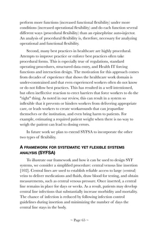 perform more functions (increased functional ﬂexibility) under more
conditions (increased operational ﬂexibility) and do each function several
different ways (procedural ﬂexibility) than an epinephrine auto-injector.
An analysis of procedural ﬂexibility is, therefore, necessary for analyzing
operational and functional ﬂexibility.
Second, many best practices in healthcare are highly procedural.
Attempts to improve practice or enforce best practices often take
procedural forms. This is especially true of regulations, standard
operating procedures, structured data entry, and Health IT forcing
functions and interaction design. The motivation for this approach comes
from decades of experience that shows the healthcare work domain is
under-constrained and that even experienced workers often do not know
or do not follow best practices. This has resulted in a well intentioned,
but often ineffective reaction to erect barriers that force workers to do the
"right" thing. As noted in our review, this can result in a system so
inﬂexible that it prevents or hinders workers from delivering appropriate
care, or leads workers to create workarounds that can jeopardize
themselves or the institution, and even bring harm to patients. For
example, estimating a required patient weight when there is no way to
weigh the patient can lead to dosing errors.
In future work we plan to extend SYFSA to incorporate the other
two types of ﬂexibility.
A FRAMEWORK FOR SYSTEMATIC YET FLEXIBLE SYSTEMS
ANALYSIS (SYFSA)
To illustrate our framework and how it can be used to design SYF
systems, we consider a simpliﬁed procedure: central venous line insertion
[102]. Central lines are used to establish reliable access to large (central)
veins to deliver medications and ﬂuids, draw blood for testing, and obtain
measurements, such as central venous pressure. Once inserted, a central
line remains in place for days or weeks. As a result, patients may develop
central line infections that substantially increase morbidity and mortality.
The chance of infection is reduced by following infection control
guidelines during insertion and minimizing the number of days the
central line stays in the body.
~ Page ! ~65
 