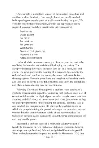 Our example is a simpliﬁed version of the insertion procedure and
sacriﬁces realism for clarity. For example, hands are usually washed
before putting on a sterile gown to avoid contaminating the gown. We
consider only the following actions, listed in the approximate order,
required to comply with best practices for infection control:
Sterilize site
Drape patient
Put hat on
Put mask on
Put gown on
Wash hands
Glove up (put gloves on)
Insert central line
Apply sterile dressing
Under ideal circumstances, a caregiver ﬁrst prepares the patient by
sterilizing the insertion site and then fully draping the patient. The
caregiver inserting the central line must then put on a mask, hat, and
gown. The gown prevents the donning of a mask and hat, so while the
order of mask and hat does not matter, they must both come before
donning a gown. Once the gown is on, the caregiver washes their hands
and then puts on sterile gloves. Following this, they insert the central line
and place a sterile dressing over the insertion site.
Following Newell and Simon [103], a problem space consists of a
symbolic representation capable of capturing each problem state, a set of
operators (information or physical processes that transform one state into
another), an initial state, and one or more goal states. Just prior to setting
up a new programmable infusion pump for a patient, the initial state is
one in which the pump is turned off, whereas the goal state is one in
which the pump is infusing the prescribed drug at the prescribed rate and
volume. Infusion pump operators consist of the actions (such as the
buttons on the front panel) available to install the drug administration set
and program the pump.
In general, a problem space of a real world task may consist of
hundreds, thousands or even millions of states and transitions between
states (operator applications). Manual analysis is difﬁcult or impossible.
Thus, we implemented each space as a model in Mathematica [104] that
~ Page ! ~66
 