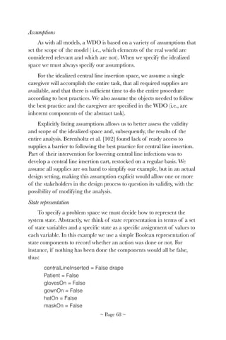 Assumptions
As with all models, a WDO is based on a variety of assumptions that
set the scope of the model ( i.e., which elements of the real world are
considered relevant and which are not). When we specify the idealized
space we must always specify our assumptions.
For the idealized central line insertion space, we assume a single
caregiver will accomplish the entire task, that all required supplies are
available, and that there is sufﬁcient time to do the entire procedure
according to best practices. We also assume the objects needed to follow
the best practice and the caregiver are speciﬁed in the WDO (i.e., are
inherent components of the abstract task).
Explicitly listing assumptions allows us to better assess the validity
and scope of the idealized space and, subsequently, the results of the
entire analysis. Berenholtz et al. [102] found lack of ready access to
supplies a barrier to following the best practice for central line insertion.
Part of their intervention for lowering central line infections was to
develop a central line insertion cart, restocked on a regular basis. We
assume all supplies are on hand to simplify our example, but in an actual
design setting, making this assumption explicit would allow one or more
of the stakeholders in the design process to question its validity, with the
possibility of modifying the analysis.
State representation
To specify a problem space we must decide how to represent the
system state. Abstractly, we think of state representation in terms of a set
of state variables and a speciﬁc state as a speciﬁc assignment of values to
each variable. In this example we use a simple Boolean representation of
state components to record whether an action was done or not. For
instance, if nothing has been done the components would all be false,
thus:
centralLineInserted = False drape
Patient = False
glovesOn = False
gownOn = False
hatOn = False
maskOn = False
~ Page ! ~68
 