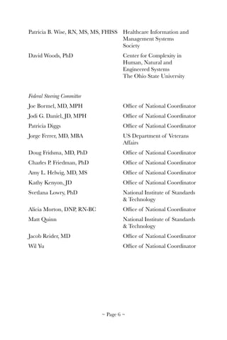 Patricia B. Wise, RN, MS, MS, FHISS 	 Healthcare Information and 	
	 	 	 	 	 Management Systems 	 	
	 	 	 	 	 Society
David Woods, PhD	 	 	 Center for Complexity in 	
	 	 	 	 	 Human, Natural and 	 	
	 	 	 	 	 Engineered Systems	 	
	 	 	 	 	 The Ohio State University
Federal Steering Committee
Joe Bormel, MD, MPH	 	 	 Ofﬁce of National Coordinator
Jodi G. Daniel, JD, MPH	 	 Ofﬁce of National Coordinator
Patricia Diggs	 	 	 	 Ofﬁce of National Coordinator
Jorge Ferrer, MD, MBA		 	 US Department of Veterans 	
	 	 	 	 	 Affairs
Doug Fridsma, MD, PhD	 	 Ofﬁce of National Coordinator
Charles P. Friedman, PhD	 	 Ofﬁce of National Coordinator
Amy L. Helwig, MD, MS	 	 Ofﬁce of National Coordinator
Kathy Kenyon, JD	 	 	 Ofﬁce of National Coordinator
Svetlana Lowry, PhD	 	 	 National Institute of Standards 	
	 	 	 	 	 & Technology
Alicia Morton, DNP, RN-BC	 	 Ofﬁce of National Coordinator
Matt Quinn	 	 	 	 National Institute of Standards 	
	 	 	 	 	 & Technology
Jacob Reider, MD	 	 	 Ofﬁce of National Coordinator
Wil Yu	 	 	 	 	 Ofﬁce of National Coordinator
~ Page ! ~6
 