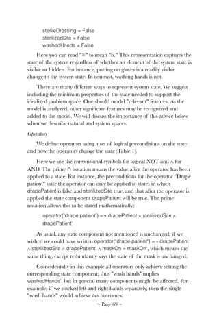 sterileDressing = False
sterilizedSite = False
washedHands = False
Here you can read "=" to mean "is." This representation captures the
state of the system regardless of whether an element of the system state is
visible or hidden. For instance, putting on gloves is a readily visible
change to the system state. In contrast, washing hands is not.
There are many different ways to represent system state. We suggest
including the minimum properties of the state needed to support the
idealized problem space. One should model "relevant" features. As the
model is analyzed, other signiﬁcant features may be recognized and
added to the model. We will discuss the importance of this advice below
when we describe natural and system spaces.
Operators
We deﬁne operators using a set of logical preconditions on the state
and how the operators change the state (Table 1).
Here we use the conventional symbols for logical NOT and ∧ for
AND. The prime (') notation means the value after the operator has been
applied to a state. For instance, the preconditions for the operator "Drape
patient" state the operator can only be applied to states in which
drapePatient is false and sterilizedSite true, and that after the operator is
applied the state component drapePatient will be true. The prime
notation allows this to be stated mathematically:
operator("drape patient") =¬ drapePatient ∧ sterilizedSite ∧
drapePatient'
As usual, any state component not mentioned is unchanged; if we
wished we could have written operator("drape patient") =¬ drapePatient
∧ sterilizedSite ∧ drapePatient' ∧ maskOn = maskOn', which means the
same thing, except redundantly says the state of the mask is unchanged.
Coincidentally in this example all operators only achieve setting the
corresponding state component; thus "wash hands" implies
washedHands', but in general many components might be affected. For
example, if we tracked left and right hands separately, then the single
"wash hands" would achieve two outcomes:
~ Page ! ~69
 