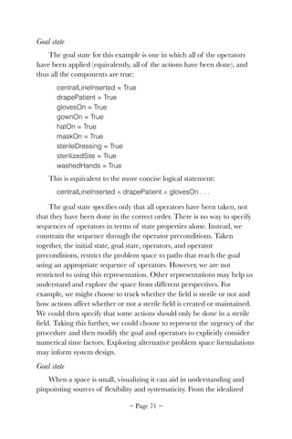 Goal state
The goal state for this example is one in which all of the operators
have been applied (equivalently, all of the actions have been done), and
thus all the components are true:
centralLineInserted = True
drapePatient = True
glovesOn = True 
gownOn = True
hatOn = True
maskOn = True
sterileDressing = True
sterilizedSite = True
washedHands = True
This is equivalent to the more concise logical statement:
centralLineInserted ∧ drapePatient ∧ glovesOn . . .
The goal state speciﬁes only that all operators have been taken, not
that they have been done in the correct order. There is no way to specify
sequences of operators in terms of state properties alone. Instead, we
constrain the sequence through the operator preconditions. Taken
together, the initial state, goal state, operators, and operator
preconditions, restrict the problem space to paths that reach the goal
using an appropriate sequence of operators. However, we are not
restricted to using this representation. Other representations may help us
understand and explore the space from different perspectives. For
example, we might choose to track whether the ﬁeld is sterile or not and
how actions affect whether or not a sterile ﬁeld is created or maintained.
We could then specify that some actions should only be done in a sterile
ﬁeld. Taking this further, we could choose to represent the urgency of the
procedure and then modify the goal and operators to explicitly consider
numerical time factors. Exploring alternative problem space formulations
may inform system design.
Goal state
When a space is small, visualizing it can aid in understanding and
pinpointing sources of ﬂexibility and systematicity. From the idealized
~ Page ! ~71
 