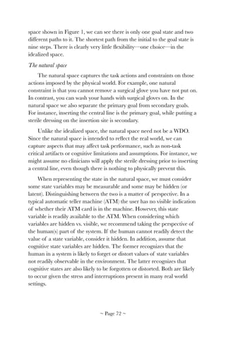 space shown in Figure 1, we can see there is only one goal state and two
different paths to it. The shortest path from the initial to the goal state is
nine steps. There is clearly very little ﬂexibility—one choice—in the
idealized space.
The natural space
The natural space captures the task actions and constraints on those
actions imposed by the physical world. For example, one natural
constraint is that you cannot remove a surgical glove you have not put on.
In contrast, you can wash your hands with surgical gloves on. In the
natural space we also separate the primary goal from secondary goals.
For instance, inserting the central line is the primary goal, while putting a
sterile dressing on the insertion site is secondary.
Unlike the idealized space, the natural space need not be a WDO.
Since the natural space is intended to reﬂect the real world, we can
capture aspects that may affect task performance, such as non-task
critical artifacts or cognitive limitations and assumptions. For instance, we
might assume no clinicians will apply the sterile dressing prior to inserting
a central line, even though there is nothing to physically prevent this.
When representing the state in the natural space, we must consider
some state variables may be measurable and some may be hidden (or
latent). Distinguishing between the two is a matter of perspective. In a
typical automatic teller machine (ATM) the user has no visible indication
of whether their ATM card is in the machine. However, this state
variable is readily available to the ATM. When considering which
variables are hidden vs. visible, we recommend taking the perspective of
the human(s) part of the system. If the human cannot readily detect the
value of a state variable, consider it hidden. In addition, assume that
cognitive state variables are hidden. The former recognizes that the
human in a system is likely to forget or distort values of state variables
not readily observable in the environment. The latter recognizes that
cognitive states are also likely to be forgotten or distorted. Both are likely
to occur given the stress and interruptions present in many real world
settings.
~ Page ! ~72
 