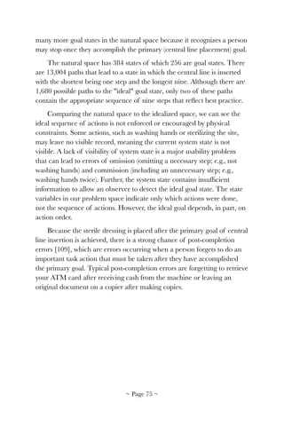 many more goal states in the natural space because it recognizes a person
may stop once they accomplish the primary (central line placement) goal.
The natural space has 384 states of which 256 are goal states. There
are 13,004 paths that lead to a state in which the central line is inserted
with the shortest being one step and the longest nine. Although there are
1,680 possible paths to the "ideal" goal state, only two of these paths
contain the appropriate sequence of nine steps that reﬂect best practice.
Comparing the natural space to the idealized space, we can see the
ideal sequence of actions is not enforced or encouraged by physical
constraints. Some actions, such as washing hands or sterilizing the site,
may leave no visible record, meaning the current system state is not
visible. A lack of visibility of system state is a major usability problem
that can lead to errors of omission (omitting a necessary step; e.g., not
washing hands) and commission (including an unnecessary step; e.g.,
washing hands twice). Further, the system state contains insufﬁcient
information to allow an observer to detect the ideal goal state. The state
variables in our problem space indicate only which actions were done,
not the sequence of actions. However, the ideal goal depends, in part, on
action order.
Because the sterile dressing is placed after the primary goal of central
line insertion is achieved, there is a strong chance of post-completion
errors [109], which are errors occurring when a person forgets to do an
important task action that must be taken after they have accomplished
the primary goal. Typical post-completion errors are forgetting to retrieve
your ATM card after receiving cash from the machine or leaving an
original document on a copier after making copies.
~ Page ! ~75
 