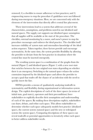 removed; 4) a checklist to ensure adherence to best practices; and 5)
empowering nurses to stop the procedure if guidelines were not followed
during non-emergency situations. Here, we are concerned only with the
elements of the intervention that directly affect central line placement.
These interventions lead to a system that addresses several of the
characteristics, assumptions, and problems noted in our idealized and
natural spaces. The supply cart supports our idealized space assumption
that all supplies will be available at the start of the procedure. The
checklist, external monitoring by a nurse, and nurse's power to stop the
procedure encourages and enforces the ideal practice. The checklist itself
increases visibility of system state and externalizes knowledge of the ideal
action sequence. Taken together, these factors provide and encourage
systematicity. At the same time, the system provides ﬂexibility by allowing
the provider to deviate from the best practice in situations where the
central line must be inserted emergently.
The resulting system space is a combination of the graphs from the
natural (Figure 2) and idealized spaces (Figure 1) with a new root state
that switches between the two original root states depending on whether
there is an emergency. Switching to the natural space relaxes the action
constraints imposed by the idealized space and allows the provider to
accept a goal that trades off the chance of an infection with the need to
quickly insert the line.
SYFSA provides a means of qualitatively analyzing tradeoffs in
systematicity and ﬂexibility during organizational or information system
design. The explicit descriptions of each of the three spaces (in terms of
initial state, goal state(s), operators and their preconditions) force
stakeholders to explicitly describe their assumptions and understanding
of each of the spaces. By making these descriptions explicit, stakeholders
can share, debate, and reﬁne each space. This allows stakeholders to
determine whether each space adequately models best practice (idealized
space), the current system (natural space) and the new or redesigned
system (the system space). Comparing descriptions of these spaces can
reveal tradeoffs or potential opportunities to iteratively reﬁne each space
to better address stakeholder needs.
~ Page ! ~77
 