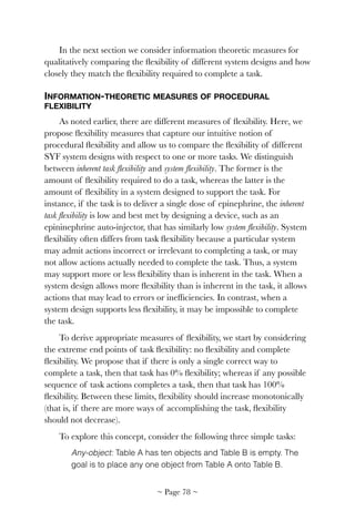 In the next section we consider information theoretic measures for
qualitatively comparing the ﬂexibility of different system designs and how
closely they match the ﬂexibility required to complete a task.
INFORMATION-THEORETIC MEASURES OF PROCEDURAL
FLEXIBILITY
As noted earlier, there are different measures of ﬂexibility. Here, we
propose ﬂexibility measures that capture our intuitive notion of
procedural ﬂexibility and allow us to compare the ﬂexibility of different
SYF system designs with respect to one or more tasks. We distinguish
between inherent task ﬂexibility and system ﬂexibility. The former is the
amount of ﬂexibility required to do a task, whereas the latter is the
amount of ﬂexibility in a system designed to support the task. For
instance, if the task is to deliver a single dose of epinephrine, the inherent
task ﬂexibility is low and best met by designing a device, such as an
epininephrine auto-injector, that has similarly low system ﬂexibility. System
ﬂexibility often differs from task ﬂexibility because a particular system
may admit actions incorrect or irrelevant to completing a task, or may
not allow actions actually needed to complete the task. Thus, a system
may support more or less ﬂexibility than is inherent in the task. When a
system design allows more ﬂexibility than is inherent in the task, it allows
actions that may lead to errors or inefﬁciencies. In contrast, when a
system design supports less ﬂexibility, it may be impossible to complete
the task.
To derive appropriate measures of ﬂexibility, we start by considering
the extreme end points of task ﬂexibility: no ﬂexibility and complete
ﬂexibility. We propose that if there is only a single correct way to
complete a task, then that task has 0% ﬂexibility; whereas if any possible
sequence of task actions completes a task, then that task has 100%
ﬂexibility. Between these limits, ﬂexibility should increase monotonically
(that is, if there are more ways of accomplishing the task, ﬂexibility
should not decrease).
To explore this concept, consider the following three simple tasks:
Any-object: Table A has ten objects and Table B is empty. The
goal is to place any one object from Table A onto Table B.
~ Page ! ~78
 