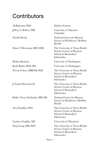 Contributors

Ali Bahrami, PhD	 	 	 Medico Systems
Jeffery L. Belden, MD	 	 	 University of Missouri-	 	
	 	 	 	 	 Columbia
Natalie Benda	 	 	 	 National Center for Human 	
	 	 	 	 	 Factors 	in Healthcare, MedStar 	
	 	 	 	 	 Health
Elmer V. Bernstam, MD, MSE	 	 The University of Texas Health 	
	 	 	 	 	 Science Center at Houston 	
	 	 	 	 	 School of Biomedical 	 	
	 	 	 	 	 Informatics
Melissa Braxton		 	 	 University of Washington
Keith Butler, PhD, MS	 	 	 University of Washington
Trevor Cohen, MBChB, PhD	 	 The University of Texas Health 	
	 	 	 	 	 Science Center at Houston 	
	 	 	 	 	 School of Biomedical 	 	
	 	 	 	 	 Informatics
J. Franck Diaz-Garelli	 	 	 The University of Texas Health 	
	 	 	 	 	 Science Center at Houston 	
	 	 	 	 	 School of Biomedical 	 	
	 	 	 	 	 Informatics
Rollin (Terry) Fairbanks, MD, MS	 National Center for Human 	
	 	 	 	 	 Factors in Healthcare, MedStar 	
	 	 	 	 	 Health
Amy Franklin, PhD	 	 	 The University of Texas Health 	
	 	 	 	 	 Science Center at Houston 	
	 	 	 	 	 School of Biomedical 	 	
	 	 	 	 	 Informatics
Lyndsey Franklin, MS	 	 	 University of Maryland
Yang Gong, MD, PhD	 	 	 The University of Texas Health 	
	 	 	 	 	 Science Center at Houston 	
	 	 	 	 	 School of Biomedical 	 	
	 	 	 	 	 Informatics
~ Page ! ~7
 